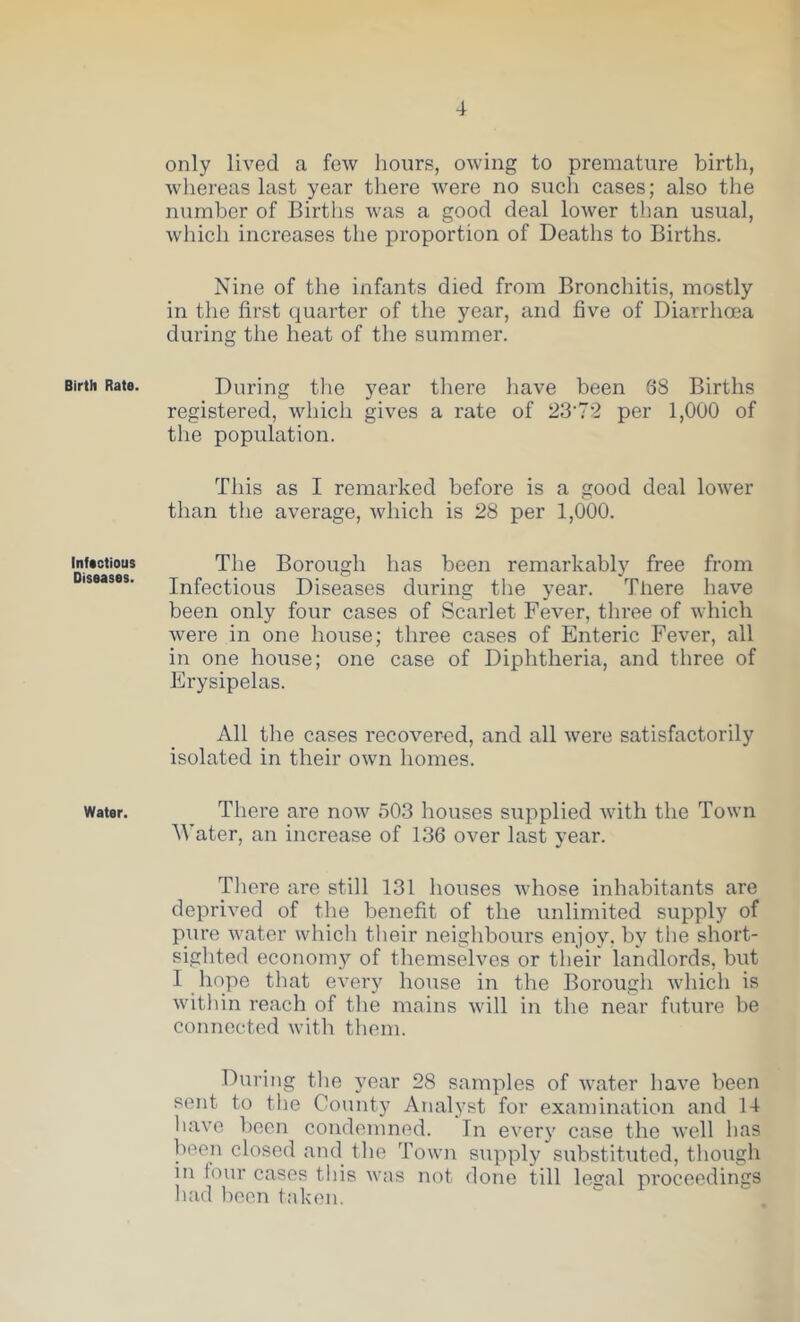 Birth Rate. Infectious Diseases. Water. only lived a few hours, owing to premature birth, whereas last year there were no such cases; also the number of Births was a good deal lower than usual, which increases the proportion of Deaths to Births. Nine of the infants died from Bronchitis, mostly in the first quarter of the year, and five of Diarrhoea during the heat of the summer. During the year there have been 38 Births registered, which gives a rate of 23'72 per 1,000 of the population. This as I remarked before is a good deal lower than the average, which is 28 per 1,000. The Borough has been remarkably free from Infectious Diseases during the year. There have been only four cases of Scarlet Fever, three of which were in one house; three cases of Enteric Fever, all in one house; one case of Diphtheria, and three of Erysipelas. All the cases recovered, and all were satisfactorily isolated in their own homes. There are now 503 houses supplied with the Town Water an increase of 136 over last vear. ' •/ There are still 131 houses whose inhabitants are deprived of the benefit of the unlimited supply of piire water which their neighbours enjoy, by the short- sighted economy of themselves or their landlords, but 1 liope that every house in the Borough which is within reach of the mains will in the near future be connected with them. During the 3’ear 28 samples of water have been sent to the County Analyst for examination and 14 have been condemned. In every case the well has been closed and the Town supply substituted, though in tour cases this was not done till lecfal proceedings had been taken.