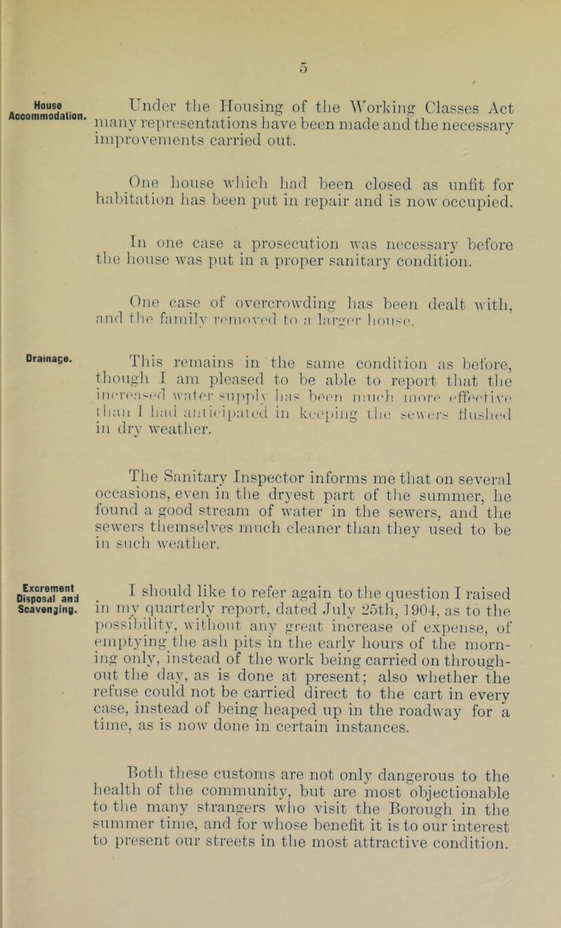 House Accommodation. Under the Housing of the Working Classes Act niany reprt'sentations have been made and the necessary improvements carried out. One house wliicli had been closed as unfit for habitation has been put in repair and is now occupied. In one case a prosecution Avas necessary before the lumse Avas put in a projAer sanitary condition. One case of OA’orcroAvding has been dealt Avith, aiid file family ivuhuvimI fo ;i Inrger house. Drainace. This remains in the same condiiion as before, though I am pleased to be able to report that tlie iuore;iM>d wafer siipjdy lias beiui miieh more epfeefive lliaii 1 liad aiilieipaleil in kee]»ing ilie .~ew(tj-.' Ihishe.l in dry Aveather. The Sanitary Inspector informs me that on several occasions, even in the dryest part of the summer, he found a good stream of Avater in the seAvers, and the sewers tliemselves much cleaner than the}^ used to be in such Aveather. Excrement Disposal and Scavenging. I should like to refer again to the question I raised in my quarterly report, dated July Joth, 1904, as to the ])ossil)ility, Avitliout any great increase of expense, of emptying tlie ash pits in the early hours of the morn- ing only, insteail of the Avork being carried on through- out the day, as is done at present; also Avhether the refuse could not be carried direct to the cart in every case, instead of being heaped up in the roadAvay for a time, as is noAv done in certain instances. both these customs are not only dangerous to the health of the community, but are most objectionable to the many strangers avIio visit the Borough in the summer time, and for whose benefit it is to our interest to present our streets in the most attractive coiAdition.