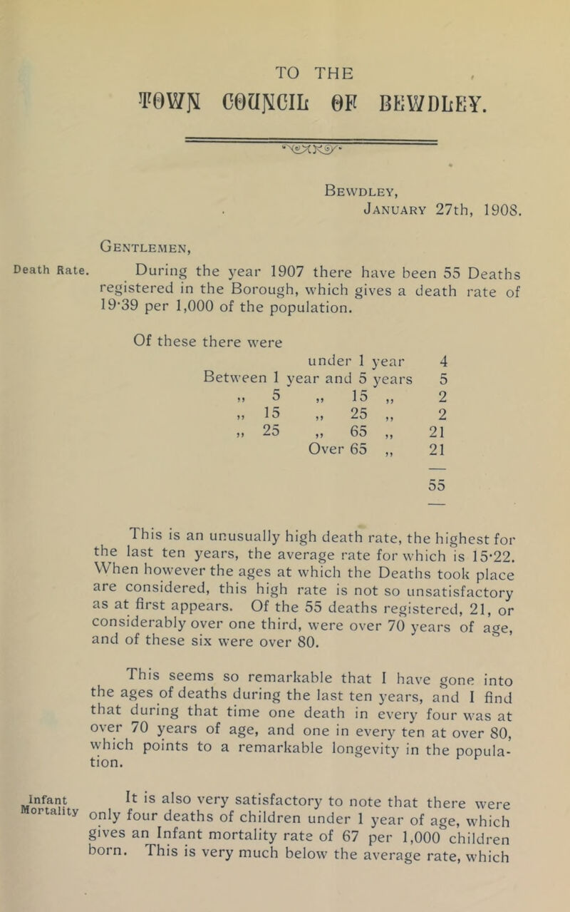 TO THE Towrii coaNcm 6f bkwdley. Bevvdley, January 27th, 1908. Gentlemen, Death Rate. During the year 1907 there have been 55 Deaths registered in the Borough, which gives a death rate of 19'39 per 1,000 of the population. Of these there were under 1 year 4 Between 1 year and 5 years 5 ,, 5 ,, 10 )) 2 „ 15 „ 25 2 ,, 25 ,, 6o 21 Over 65 »> 21 55 This is an unusually high death rate, the highest for the last ten years, the average rate for which is 15-22. When however the ages at which the Deaths took place are considered, this high rate is not so unsatisfactory as at first appears. Of the 55 deaths registered, 21, or considerably oyer one third, were over 70 years of age, and of these six were over 80. This seems so remarkable that I have gone into the ages of deaths during the last ten years, and I find that during that time one death in every four was at over 70 years of age, and one in every ten at over 80, which points to a remarkable longevity in the popula- tion. Infant It is also very satisfactory to note that there were Mortality only four deaths of children under 1 year of age, which gives an Infant mortality rate of 67 per DOOO*’children born. This is very much below the average rate, which