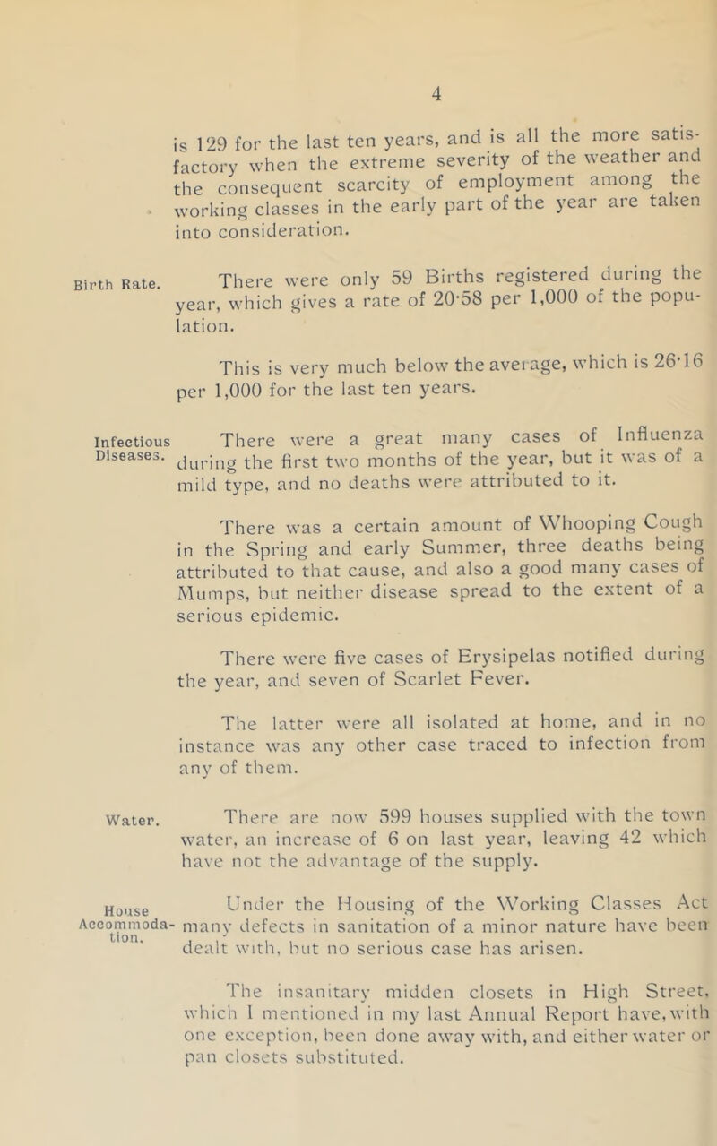 is 129 for the last ten years, and is all the more satis- factory when the extreme severity of the weather and the consequent scarcity of employment among the • working classes in the early part of the year aie taken into consideration. th Rate There were only 59 Births registered during the year, which gives a rate of 20-58 per 1,000 of the popu- lation. This is very much below the average, which is 26-16 per 1,000 for the last ten years. Infectious There were a great many cases of Influenza Diseases. qpgt; two months of the year, but it was of a mild type, and no deaths were attributed to it. There was a certain amount of Whooping Cough in the Spring and early Summer, three deaths being attributed to that cause, and also a good many cases of Mumps, but neither disease spread to the extent of a serious epidemic. There were five cases of Erysipelas notified during the year, and seven of Scarlet Fever. The latter were all isolated at home, and in no instance was any other case traced to infection from any of them. Water. There are now 599 houses supplied with the town water, an increase of 6 on last year, leaving 42 which have not the advantage of the supply. Under the Housing of the Working Classes Act AccOtmmoda- many defects in sanitation of a minor nature have been dealt with, but no serious case has arisen. The insanitary midden closets in High Street, which I mentioned in my last Annual Report have, with one exception, been done away with, and either water or pan closets substituted.