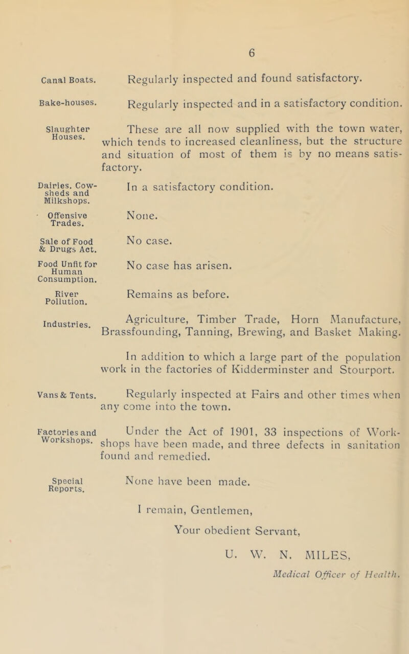 Canal Boats. Bake-houses. Slaughter Houses. Dairies. Cow- sheds and Milkshops. ■ Offensive Trades. Sale of Food & Drugs Act. Food Unfit for Human Consumption. River Pollution. Industries. Vans& Tents. Factories and Workshops. Speciai Reports. Regularly inspected and found satisfactory. Regularly inspected and in a satisfactory condition. These are all now supplied with the town water, which tends to increased cleanliness, but the structure and situation of most of them is by no means satis- factory. In a satisfactory condition. None. No case. No case has arisen. Remains as before. Agriculture, Timber Trade, Horn Manufacture, Brassfounding, Tanning, Brewing, and Basket Making. In addition to which a large part of the population work in the factories of Kidderminster and Stourport. Regularly inspected at Fairs and other times when any come into the town. Under the Act of 1901, 33 inspections of Work- shops have been made, and three defects in sanitation found and remedied. None have been made. 1 remain, Gentlemen, Your obedient Servant, U. W. N. MILES, Medical Officer of Health.