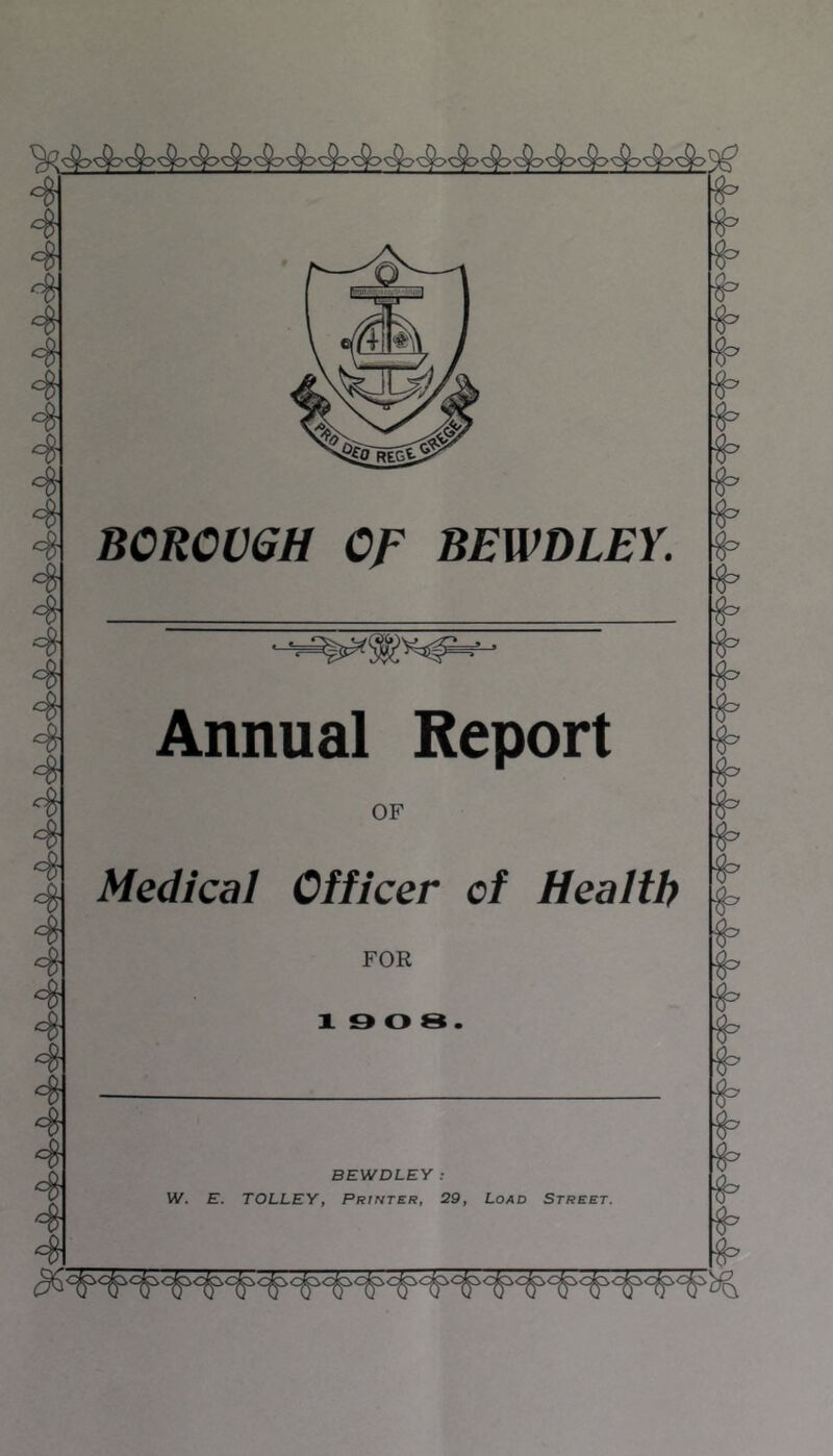 4 4 4 4 4 4 4 4 4 4 4 4 4 4 4 4 4 BOROUGH Of BEWDLEY. Annual Report OF Medical Officer of Health FOR 19 0 8. 4 4 4 BEWDLEY : W. E. TOLLEY, Printer, 29, Load Street.