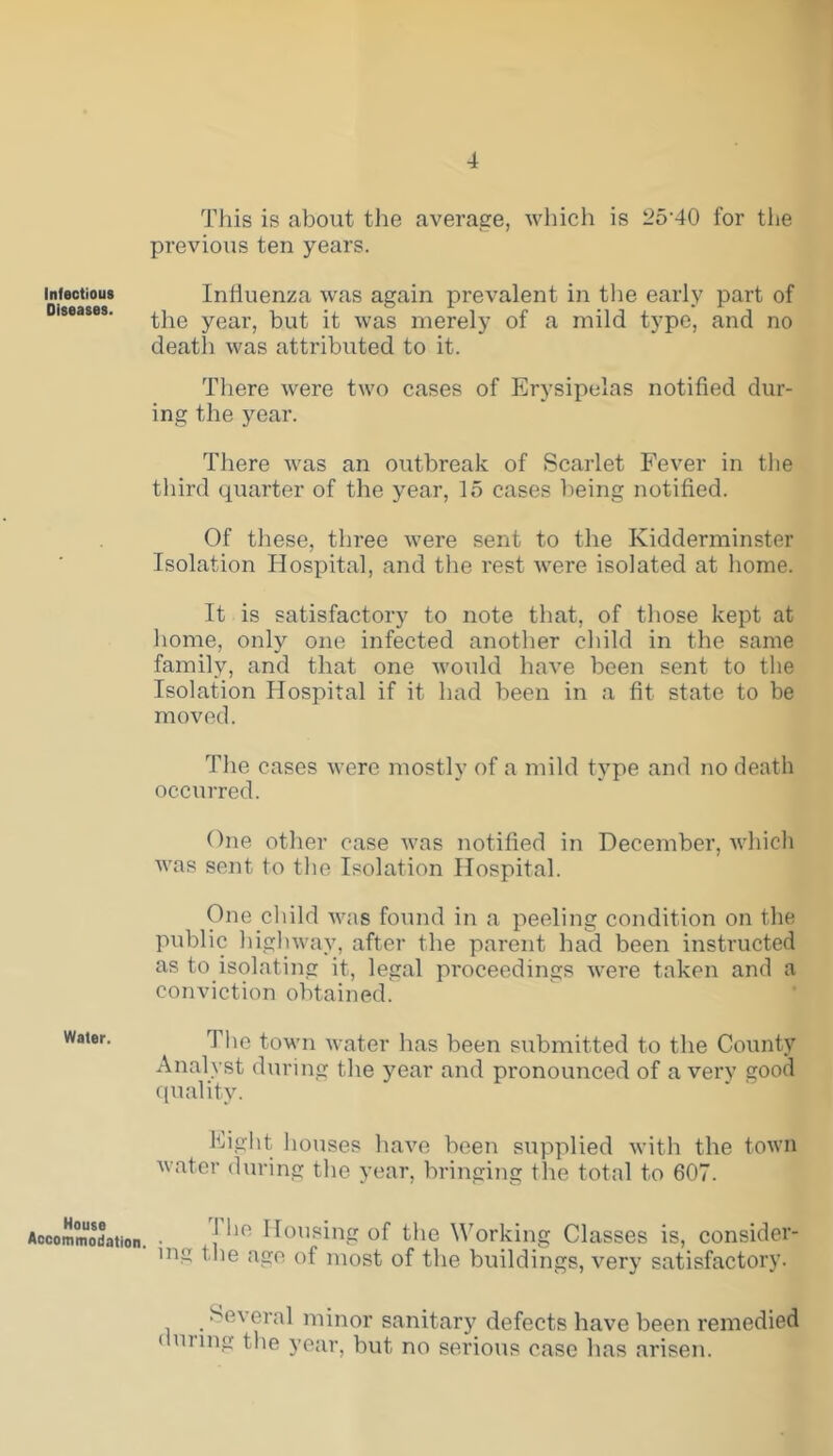 This is about the average, which is 25-40 for the previous ten years. infectious Influenza was again prevalent in the early part of Diseases. ^e year> but it was merely of a mild type, and no death was attributed to it. There were two cases of Erysipelas notified dur- ing the year. There was an outbreak of Scarlet Fever in the third quarter of the year, 15 cases being notified. Of these, three were sent to the Kidderminster Isolation Hospital, and the rest Avere isolated at home. It is satisfactory to note that, of those kept at home, only one infected another child in the same family, and that one would have been sent to the Isolation Hospital if it had been in a fit state to be moved. The cases were mostly of a mild type and no death occurred. One other case was notified in December, which was sent to the Isolation Hospital. One child was found in a peeling condition on the public highway, after the parent had been instructed as to isolating it, legal proceedings were taken and a conviction obtained. Wa,er- The town water has been submitted to the County Analyst during the year and pronounced of a very good quality. Eight houses have been supplied with the town water during the year, bringing the total to 607. Accommodation. • j *1R Housing of the Working Classes is, consider- ing the ago of most of the buildings, very satisfactory. Several minor sanitary defects have been remedied < unng the year, but no serious case lias arisen.