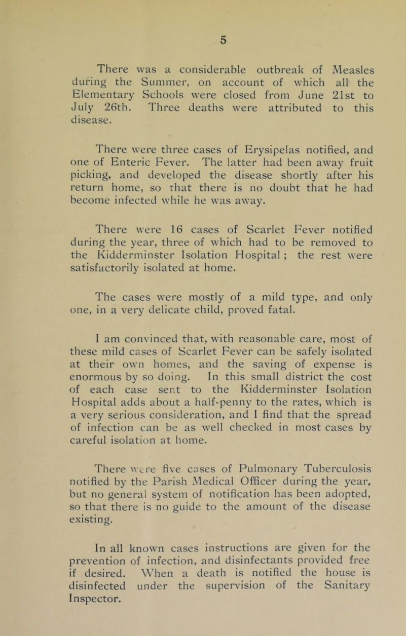 There was a considerable outbreak of Measles during the Summer, on account of which all the Elementary Schools were closed from June 21st to July 26th. Three deaths were attributed to this disease. There were three cases of Erysipelas notified, and one of Enteric Fever. The latter had been away fruit picking, and developed the disease shortly after his return home, so that there is no doubt that he had become infected while he was away. There were 16 cases of Scarlet Fever notified during the year, three of which had to be removed to the Kidderminster Isolation Hospital ; the rest were satisfactorily isolated at home. The cases were mostly of a mild type, and only one, in a very delicate child, proved fatal. I am convinced that, with reasonable care, most of these mild cases of Scarlet Fever can be safely isolated at their own homes, and the saving of expense is enormous by so doing. In this small district the cost of each case sent to the Kidderminster Isolation Hospital adds about a half-penny to the rates, which is a very serious consideration, and 1 find that the spread of infection can be as well checked in most cases by careful isolation at home. There were five cases of Pulmonary Tuberculosis notified by the Parish Medical Officer during the year, but no general system of notification has been adopted, so that there is no guide to the amount of the disease existing. In all known cases instructions are given for the prevention of infection, and disinfectants provided free if desired. When a death is notified the house is disinfected under the supervision of the Sanitary Inspector.