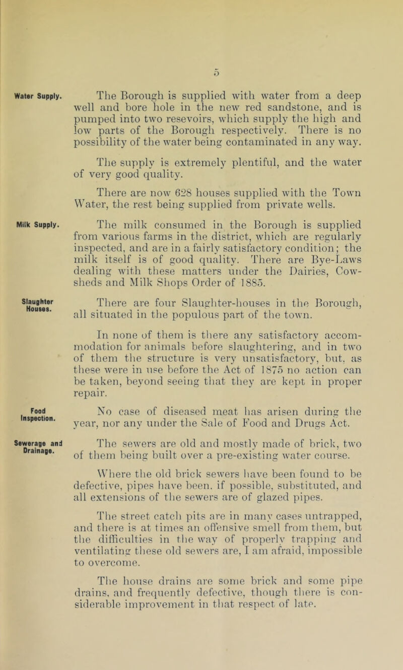 Water Supply. Milk Supply. Slaughter Houses. Food Inspection. Sewerage and Drainage. Tlie Borough is supplied with water from a deep well and bore hole in the new red sandstone, and is pumped into two resevoirs, which supply the high and loAv parts of the Borough respectively. There is no possibility of the water being contaminated in any way. The supply is extremely plentiful, and the water of very good quality. There are now 628 houses supplied with the Town Water, the rest being supplied from private wells. The milk consumed in the Borough is supplied from various farms in the district, which are regularly inspected, and are in a fairly satisfactory condition; the milk itself is of good quality. There are Bye-Laws dealing with these matters under the Dairies, Cow- sheds and Milk Shops Order of 1885. There are four Slaughter-houses in the Borough, all situated in the populous part of the town. In none of them is there any satisfactory accom- modation for animals before slaughtering, and in two of them the structure is very unsatisfactory, but, as tliese were in use before the Act of 187o no action can be taken, beyond seeing that they are kept in proper repair. No case of diseased meat has arisen during the year, nor any under the Sale of Food and Drugs Act. The sewers are old and mostly made of briclq two of them being built over a pre-existing water course. Wliere the old brick sewers have been found to be defective, pipes have been, if possible, substituted, and all extensions of the sewers are of glazed pipes. The street catch pits are in many cases untrapped, and there is at times an offensive smell from them, but the difficulties in the way of properly trap])ing and ventilating these old sewers are, I am afraid, impossible to overcome. The house drains are some brick and some pipe drains, and freciuently defective, though tliere is con- siderable improvement in that respect of late.