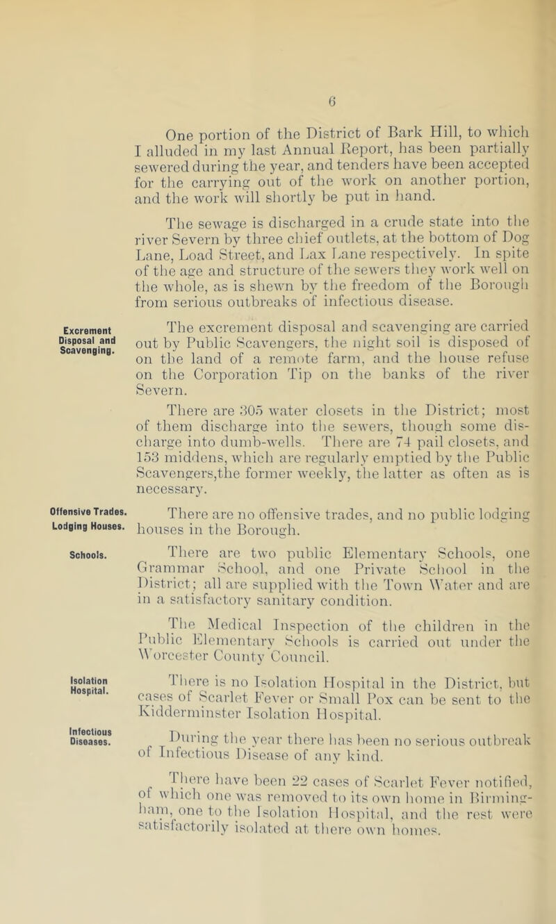 Excrement Disposal and Scavenging. Offensive Trades. Lodging Houses. Schools. Isolation Hospital. Infectious Diseases. One portion of the District of Bark Hill, to which I alluded in my last Annual Ileport, has been partially sewered during the year, and tenders have been accepted for the carrying out of the work on another portion, and the work will shortly be put in hand. The sewage is discharged in a crude state into the river Severn by three chief outlets, at the bottom of Dog I.ane, Load Street, and Lax Lane respectively. In spite of tlie age and structure of the sewers they work well on tlie whole, as is shewn by the freedom of the Borougii from serious outbreaks of infectious disease. The excrement disposal and scavenging are carried out by Public Scavengers, the night soil is disposed of on the land of a remote farm, and the house refuse on tlie Corporation Tip on the banks of the river Severn. There are 305 water closets in the District; most of them discharge into tlie sewers, tliough some dis- charge into dumb-wells. There are 74 pail closets, and 153 middens, which are regularly emptied by the Public Scavengers,the former weekly, the latter as often as is necessary. There are no offensive trades, and no public lodging houses in the Borough. There are two public Elementary Schools, one Grammar vSchool, and one Private School in the District; all are supplied with the Town Water and are in a satisfactory sanitary condition. Idle Medical Inspection of the children in the Public Elementary Schools is carried out under the W’orcester County Council. 4 here is no Isolation Hospital in the District, but cases of Scarlet Fever or Small Pox can be sent to the Kidderminster Isolation Hospital. During the j’ear there has been no serious outbreak of Infectious Disease of any kind. There have been 22 cases of Scarh't Fever notified, of which one was removed to its own home in Birniing- haiii, one to the Isolation Hospital, and the rest were satisfactorily isolated at there own homes.
