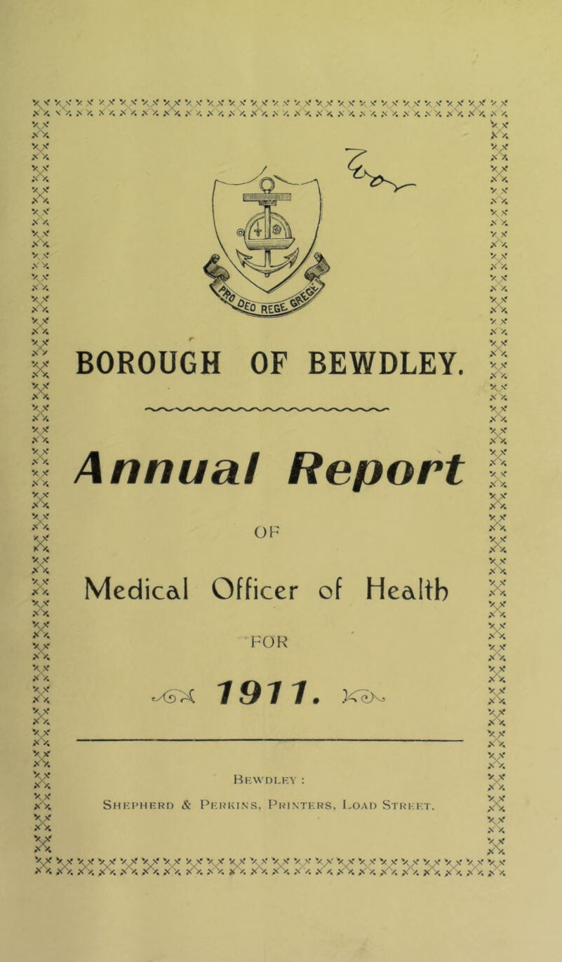 XV. X y. XV x’x XV X X X^v X X V. v X X XV XX XX X'V. V V X 4 X X X V KX xx \x XX XX X >1 XX y X X^4 X XX X X x'x XX xx X XV xV. XV XX x.v X X ^x w xV, XV xV. xv ;^x XV XX K X X Vs- V X V X V X XX X^ V X V. X V X X ■/ S- X V X V S- V s' V, X V s- s' V s' s'y. .s y. N y. x y. .\ V. x >4 x' y. X y. X X. x^. X y. X y. x <4 .s a x y. x >. x X x x x x BOROUGH OF BEWDLEY. Annua! Report OF Medicdl Officer of Health FOR <^X 1911. X^>SJ Bkwdlkv : Shkphf.rd & Pkhkins, Printkrs, LoAt) Stri:kt. XX V X V X V X Vs' V^ V X V'- VX v^x V X V X V^X V X V X vx V>' V XV, X y, XX V V, Xx XV, X y, xV, x x Xx XX X x v x Xx Xx xV. XX Xx x x x •/ V V X X X X X V X- X X vx XX W XX V X' X X Vs V .N y. V V Xx vx X X V X- XX V V x'x V X X XX XX V V X X XV X y. XV x'x V>' X'A y. s' X V V X^4 vx ;^x XX VX XX X \x X X vx xx vx XX vx x'x vx x'x \x XX vx X X vx xV. KX X X X XV .N X X y\' X. V X > X