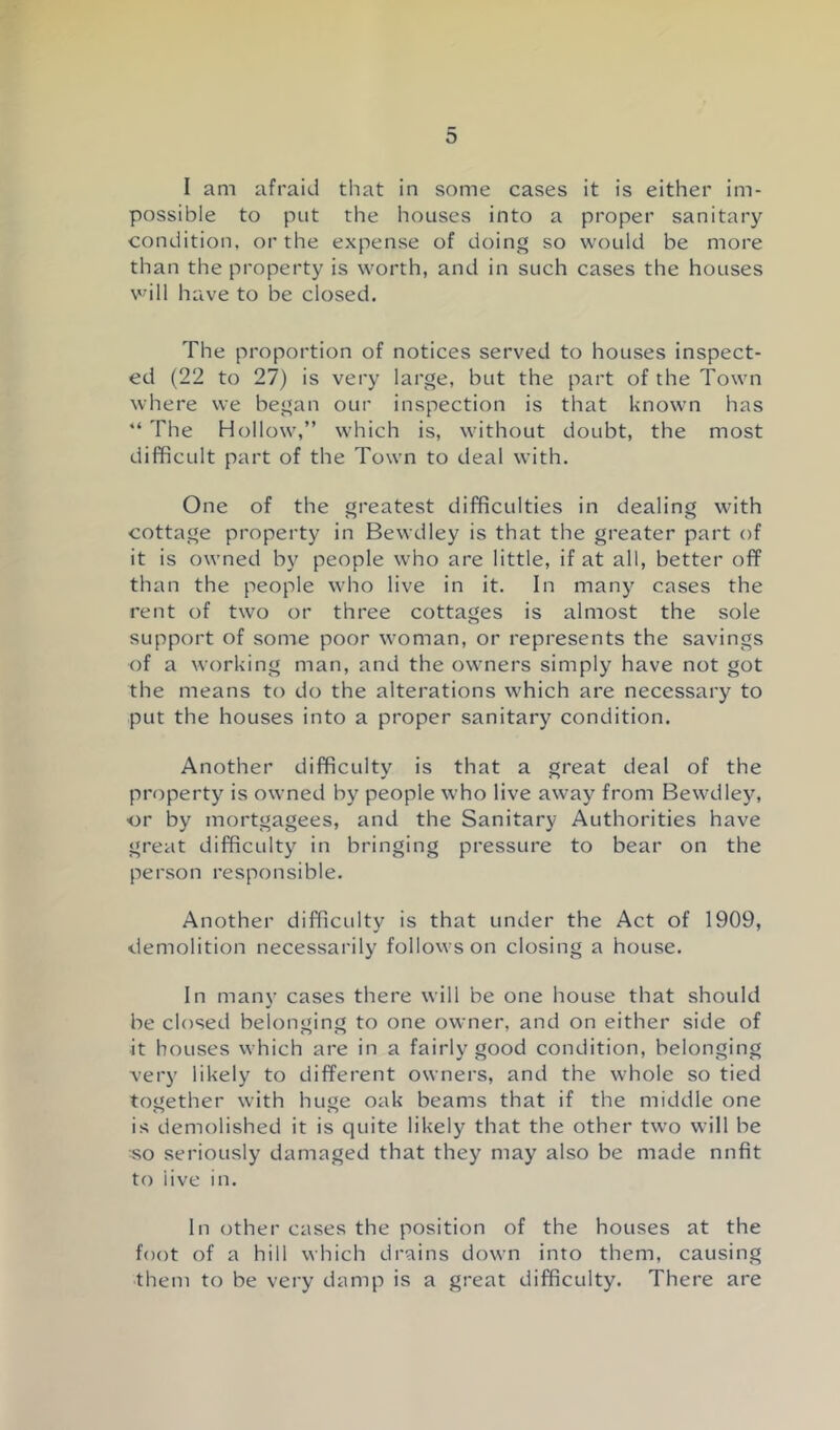 I am afraid that in some cases it is either im- possible to put the houses into a proper sanitary condition, or the expense of doing so would be more than the property is worth, and in such cases the houses vdll have to be closed. The proportion of notices served to houses inspect- ed (22 to 27) is very large, but the part of the Town where we began our inspection is that known has “ The Hollow,” which is, without doubt, the most difficult part of the Town to deal with. One of the greatest difficulties in dealing with cottage property in Bewdley is that the greater part of it is owned by people who are little, if at all, better off than the people who live in it. In many cases the rent of two or three cottages is almost the sole support of some poor woman, or represents the savings of a working man, and the owners simply have not got the means to do the alterations which are necessary to put the houses into a proper sanitary condition. Another difficulty is that a great deal of the property is owned by people who live away from Bewdley, ■or by mortgagees, and the Sanitary Authorities have great difficulty in bringing pressure to bear on the person responsible. Another difficulty is that under the Act of 1909, demolition necessarily follows on closing a house. In many cases there will be one house that should be closed belonging to one owner, and on either side of it houses which are in a fairly good condition, belonging very likely to different owners, and the whole so tied together with huge oak beams that if the middle one is demolished it is quite likely that the other two will be so seriously damaged that they may also be made nnfit to live in. In other cases the position of the houses at the foot of a hill which drains down into them, causing them to be very damp is a great difficulty. There are