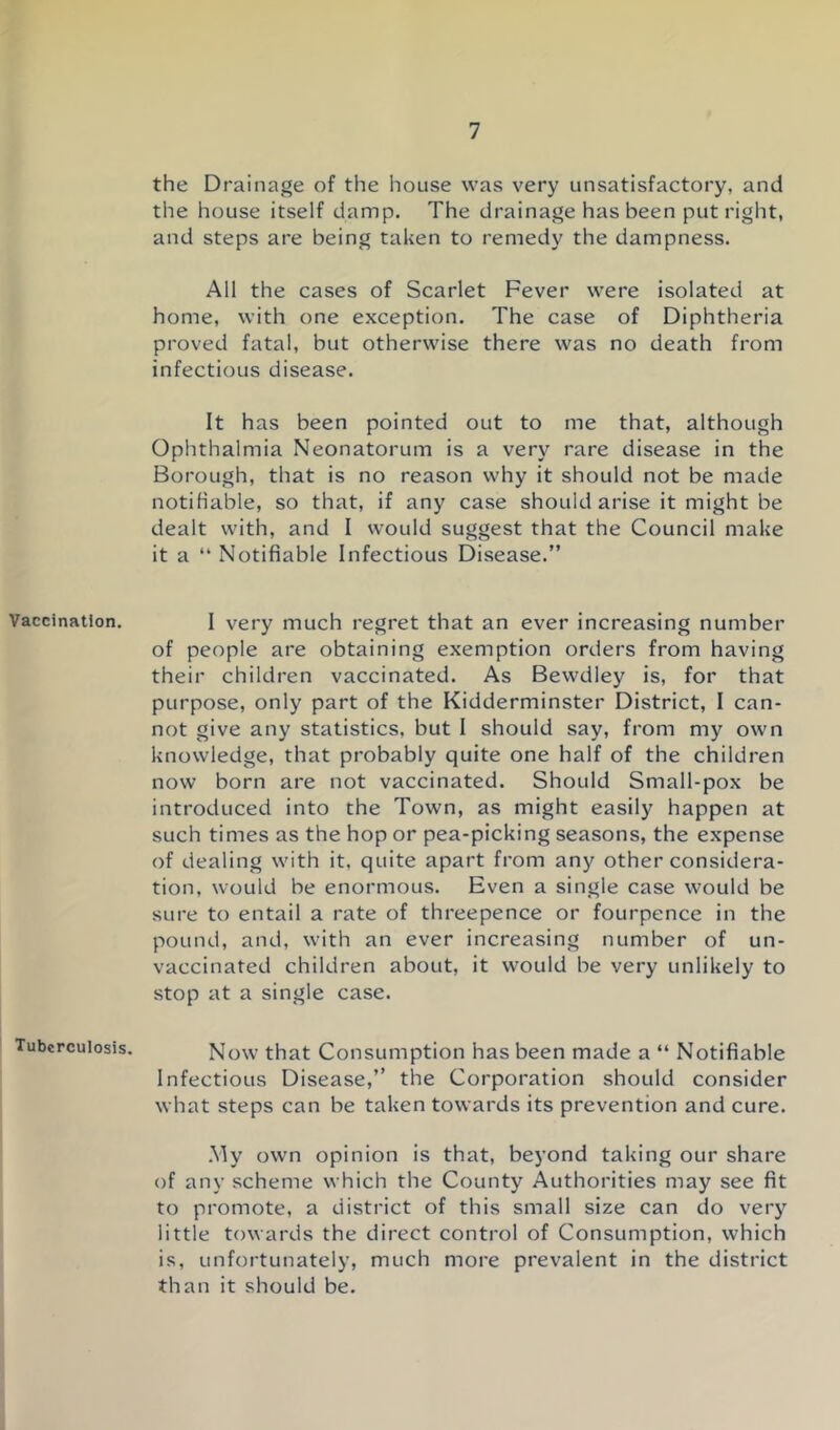 Vaccination. Tuberculosis. the Drainage of the house was very unsatisfactory, and the house itself damp. The drainage has been put right, and steps are being taken to remedy the dampness. AH the cases of Scarlet Fever were isolated at home, with one exception. The case of Diphtheria proved fatal, but otherwise there was no death from infectious disease. It has been pointed out to me that, although Ophthalmia Neonatorum is a very rare disease in the Borough, that is no reason why it should not be made notifiable, so that, if any case should arise it might be dealt with, and I would suggest that the Council make it a “ Notifiable Infectious Disease.” I very much regret that an ever increasing number of people are obtaining exemption orders from having their children vaccinated. As Bewdley is, for that purpose, only part of the Kidderminster District, I can- not give any statistics, but I should say, from my own knowledge, that probably quite one half of the children now born are not vaccinated. Should Small-pox be introduced into the Town, as might easily happen at such times as the hop or pea-picking seasons, the expense of dealing with it, quite apart from any other considera- tion, would be enormous. Even a single case would be sure to entail a rate of threepence or fourpence in the pound, and, with an ever increasing number of un- vaccinated children about, it would be very unlikely to stop at a single case. Now that Consumption has been made a “ Notifiable Infectious Disease,” the Corporation should consider what steps can be taken towards its prevention and cure. .My own opinion is that, beyond taking our share of any scheme which the County Authorities may see fit to promote, a district of this small size can do very little towards the direct control of Consumption, which is, unfortunately, much more prevalent in the district than it should be.