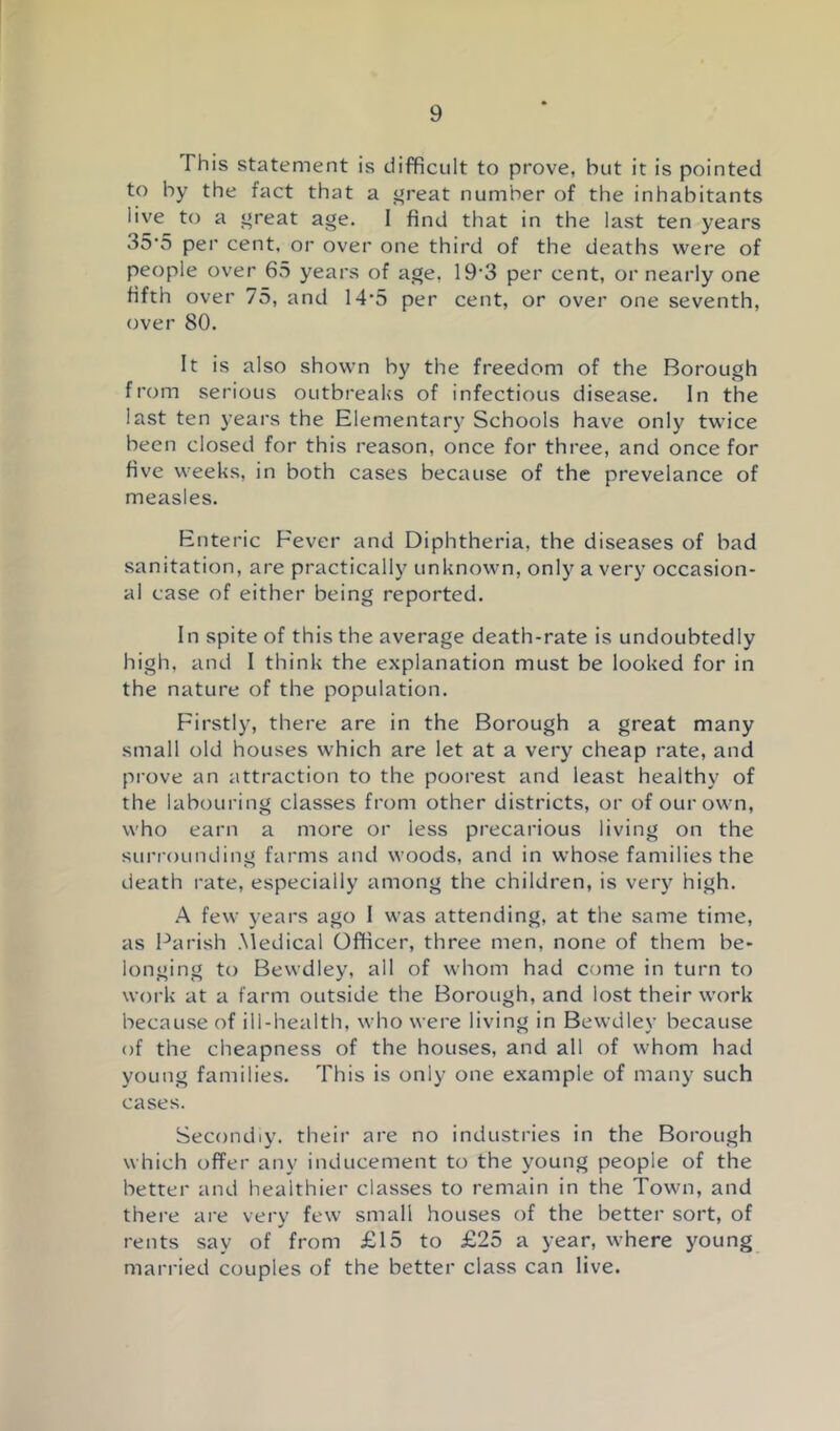 This statement is difficult to prove, but it is pointed to by the fact that a f»reat number of the inhabitants live to a ”reat age. 1 find that in the last ten years 35‘5 per cent, or over one third of the deaths were of people over 65 years of age, 19'3 per cent, or nearly one fifth over 75, and 14’5 per cent, or over one seventh, over 80. It is also shown by the freedom of the Borough from serious outbreaks of infectious disease. In the last ten years the Elementary Schools have only twice been closed for this reason, once for three, and once for five weeks, in both cases because of the prevelance of measles. Enteric Fever and Diphtheria, the diseases of bad sanitation, are practically unknown, only a very occasion- al case of either being reported. In spite of this the average death-rate is undoubtedly high, and 1 think the explanation must be looked for in the nature of the population. Firstly, there are in the Borough a great many small old houses which are let at a very cheap rate, and prove an attraction to the poorest and least healthy of the labouring classes from other districts, or of our own, who earn a more or less precarious living on the surrounding farms and woods, and in whose families the death rate, especially among the children, is very high. A few years ago 1 was attending, at the same time, as Parish .Medical Officer, three men, none of them be- longing to Bewdley, all of whom had come in turn to work at a farm outside the Borough, and lost their work because of ill-health, who were living in Bewdley because of the cheapness of the houses, and all of whom had young families. This is only one example of many such cases. Secondly, their are no industi-ies in the Borough which offer any inducement to the young people of the better and healthier classes to remain in the Town, and there are very few small houses of the better sort, of rents say of from £15 to £25 a year, where young married couples of the better class can live.