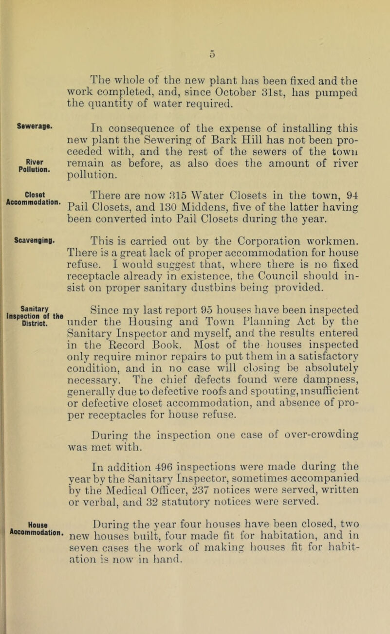 Sawerag*. River Pollution. Closet Acoommodation. Scavenging. Sanitary Inspection of the District. House Aocommodation. The whole of the new plant has been fixed and the work completed, and, since October 31st, has pumped the quantity of water required. In consequence of the expense of installing this new plant the Sewering of Bark Hill has not been pro- ceeded with, and the rest of the sewers of the town remain as before, as also does the amount of river pollution. There are now 315 Water Closets in the town, 94 Pail Closets, and 130 Middens, five of the latter having been converted into Pail Closets during the year. This is carried out by the Corporation workmen. There is a great lack of proper accommodation for house refuse. I would suggest that, where there is no fixed receptacle already in existence, the Council should in- sist on proper sanitary dustbins being provided. Since my last report 95 houses have been inspected under the Housing and Town Planning Act by the Sanitary Inspector and myself, and the results entered in the Record Book. Most of the houses inspected only require minor repairs to put them in a satisfactory condition, and in no case will closing be absolutely necessary. The chief defects found were dampness, generally due to defective roofs and spouting, insufficient or defective closet accommodation, and absence of pro- per receptacles for house refuse. During the inspection one case of over-crowding was met with. In addition 496 inspections were made during the year by the Sanitary Inspector, sometimes accompanied by the Medical Officer, 237 notices were served, written or verbal, and 32 statutory notices were served. During the year four houses have been closed, two new houses built, four made fit for habitation, and in seven cases the work of making houses fit for habit- ation is now in hand.