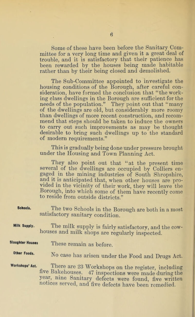 Sohoolt. Milk Supply. Slaughttr HouiPt Olkar Foods. Workshops* Aot. Some of these have been before the Sanitary Com- mittee for a very long time and given it a great deal of trouble, and it is satisfactory that their patience has been rewarded by the houses being made habitable rather than by their being closed and demolished. The Sub-Committee appointed to investigate the housing conditions of the Borough, after careful con- sideration, have formed the conclusion that “the work- ing class dwellings in the Borough are sufficient for the needs of the population.” They point out that “many of the dwellings are old, but considerably more roomy than dwellings of more recent construction, and recom- mend that steps should be taken to induce the owners to carry out such improvements as may be thought desirable to bring such dwellings up to the standard of modern requirements.” This is gradually being done under pressure brought under the Housing and Town Planning Act. They also point out that “at the present time several of the dwellings are occupied by Colliers en- gaged in the mining industries of South Shropshire, and it is anticipated that, when other houses are pro- vided in the vicinity of their work, they will leave the Borough, into which some of them have recently come to reside from outside districts.” _ The two Schools in the Borough are both in a most satisfactory sanitary condition. The milk supply is fairly satisfactory, and the cow- houses and milk shops are regularly inspected. These remain as before. No case has arisen under the Food and Drugs Act. There are 23 Workshops on the register, including fave Bakehouses. 47 inspections were made during the year, nine Sanitary defects were found, five written notices served, and five defects have been remedied.