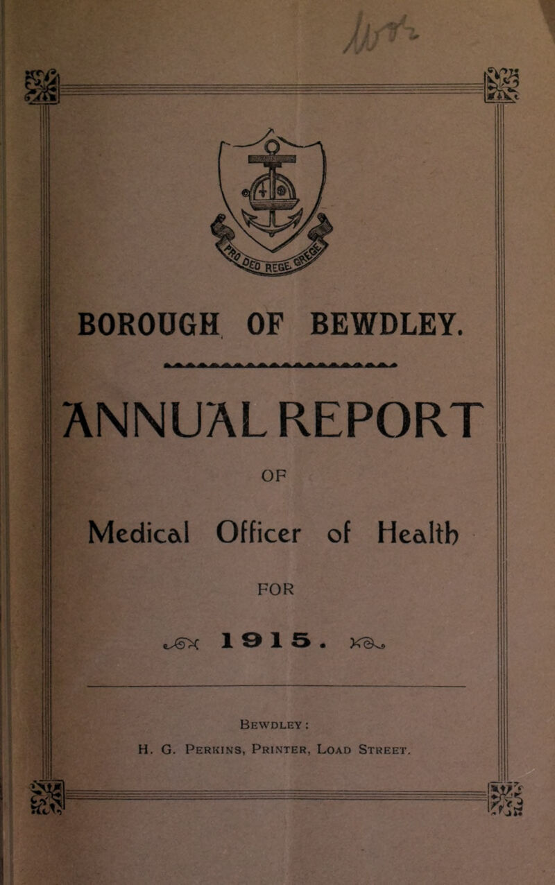 BOROUGH OF BEWDLEY. ANNUALREPORT OF Medicdl Officer of Health FOR 13 15. Bewdley : H. G. Perkins, Printer, Load Street.