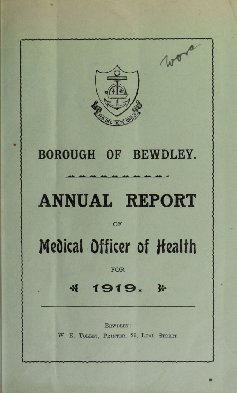 BOROUGH OF BEWDLEY. ANNUAL REPORT OF Medical Officer of Health FOR *Jf t9f9. Bewdley ; W. E. Tolley, Printer, 29, Load Street.