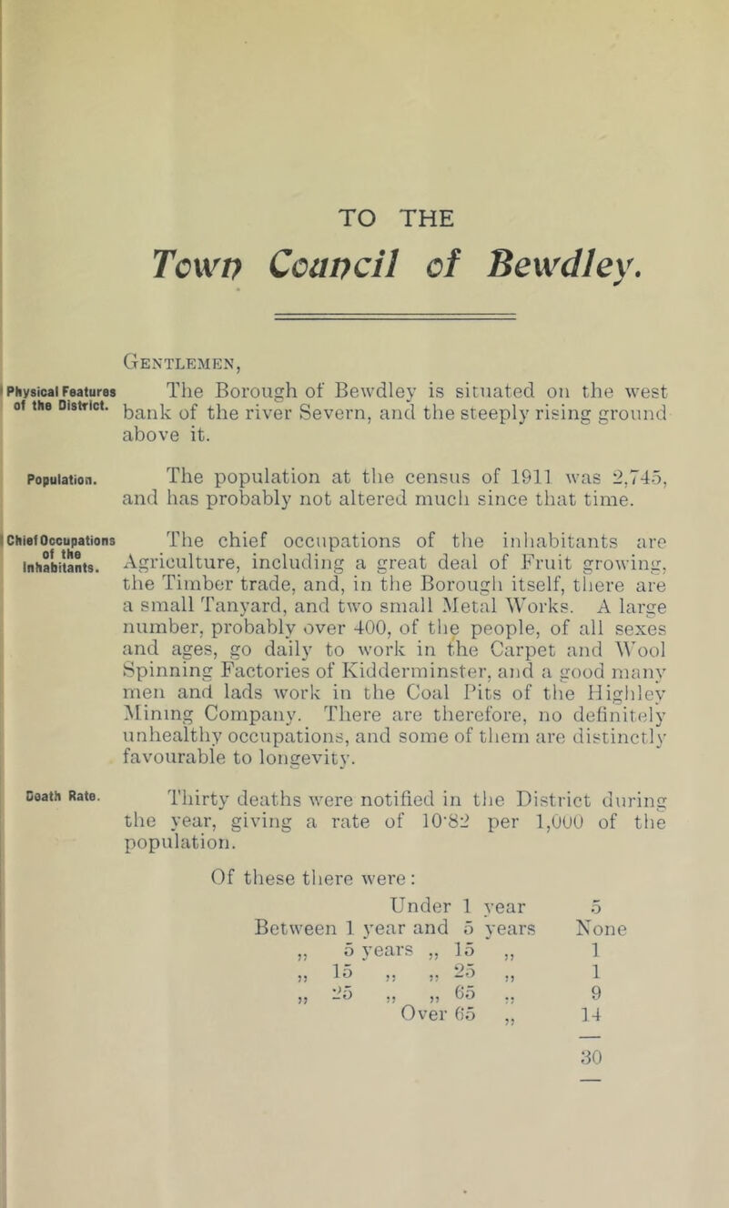 TO THE * Physical Features of the District. Population. I Chief Occupations of the Inhabitants. I Death Rate. Tcwt) Ccancil of Bewdley. Gentlemen, The Borough of Bewdley is situated on the west bank of the river Severn, and the steeply rising ground above it. The population at the census of 1911 was 2,745, and has probably not altered much since that time. The chief occupations of the inhabitants arc Agriculture, including a great deal of Fruit growing, the Timber trade, and, in the Borough itself, there are a small Tanyard, and two small Metal Works. A large number, probably over 400, of the people, of all sexes and ages, go daily to work in the Carpet and M’ool Spinning Factories of Kidderminster, and a good many men and lads work in the Coal Pits of the Highley Mining Company. There are therefore, no definitely unhealthy occupations, and some of them are distinctly favourable to longevity. Thirty deaths were notified in the District during the year, giving a rate of 10'82 per 1,000 of the population. Of these there were: Under 1 year Between 1 year and 5 years „ 5 years „ 15 „ ,, 15 „ „ 25 „ ,, Jo ,, ,, 65 ,, Over 65 None 1 1 9 14 30