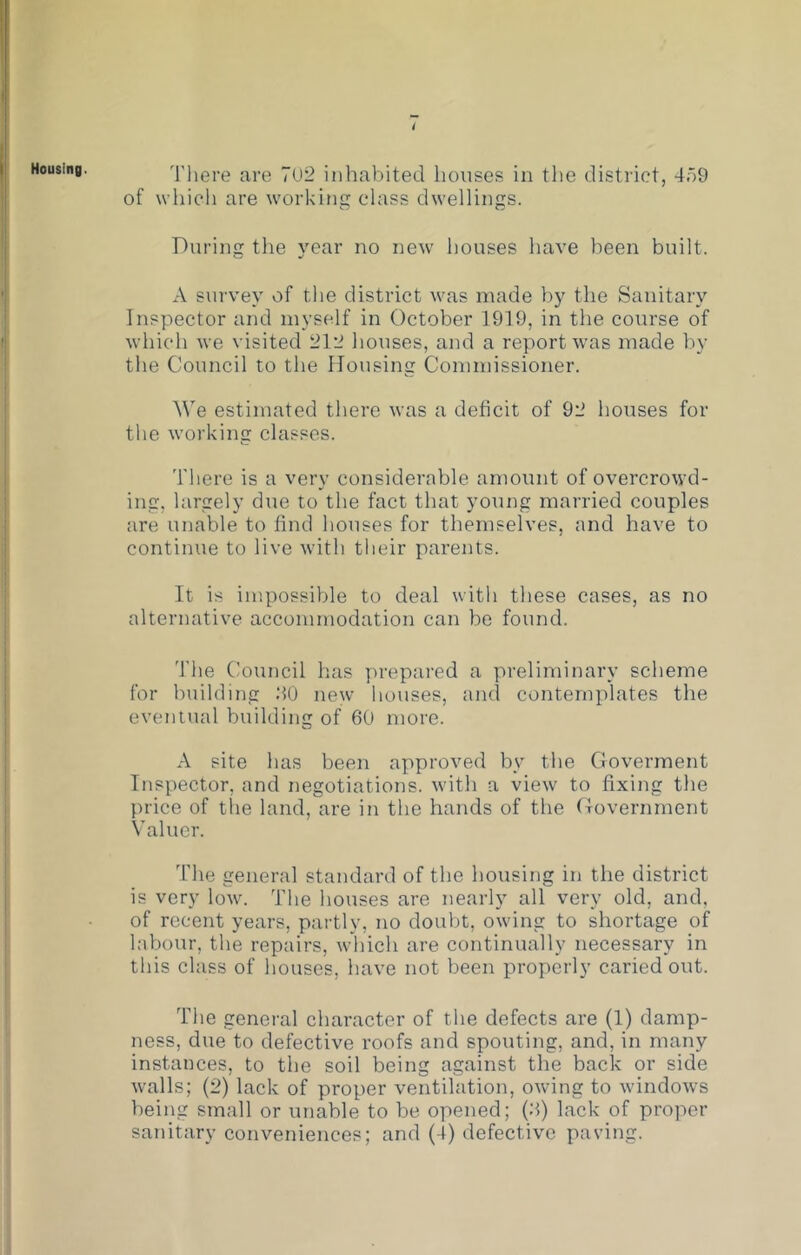 Housing. 'riiere are 7U2 inhabited houses in tlie district, 47)9 of which are working class dwellings. During the year no new houses have been built. A sui'vey of the district was made by the Sanitary Inspector and myself in October 1919, in the course of which we visited 212 houses, and a report was made by the Council to the Mousing Commissioner. We estimated there was a deficit of 92 houses for the working classes. '['here is a very considerable amount of overcrowd- ing, largely due to the fact that young married couples are unable to find houses for themselves, and have to continue to live with their parents. It is impossible to deal with these cases, as no alternative accommodation can be found. The Council has yu-epai'ed a preliminary scheme for building 20 new houses, and contemplates the eventual building of 60 more. A site has been approved by the Goverment Inspector, and negotiations, with a view to fixing the price of the land, are in the hands of the Government Valuer. The general standard of the housing in the district is very low. The houses are nearly all very old, and, of recent years, partly, no doubt, owing to shortage of labour, the repairs, which are continually necessary in this class of houses, have not been properly caried out. The general character of the defects are (1) damp- ness, due to defective roofs and spouting, and, in many instances, to the soil being against the back or side walls; (2) lack of proper ventilation, owing to windows being small or unable to be opened; (2) lack of proper sanitary conveniences; and (4) defective paving.