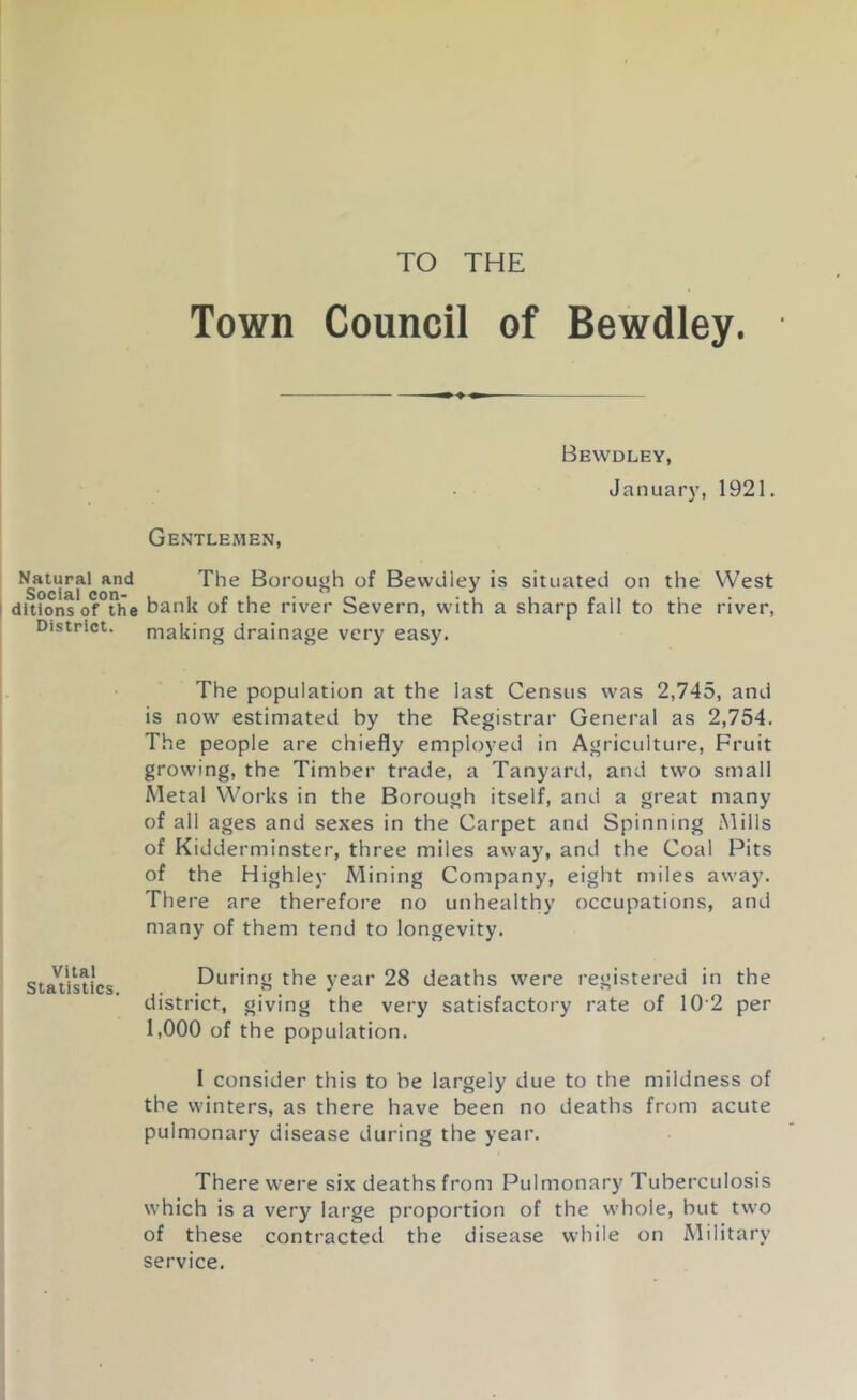 TO THE Natural and Social con- I ditions of the District. Vital Statistics. Town Council of Bewdley. Bewdley, January, 1921. Gentlemen, The Borough of Bewdley is situated on the West bank of the river Severn, with a sharp fall to the river, making drainage very easy. The population at the last Census was 2,745, and is now estimated by the Registrar General as 2,754. The people are chiefly employed in Agriculture, Fruit growing, the Timber trade, a Tanyard, and two small Metal Works in the Borough itself, and a great many of all ages and sexes in the Carpet and Spinning Mills of Kidderminster, three miles away, and the Coal Pits of the Highley Mining Company, eight miles away. There are therefore no unhealthy occupations, and many of them tend to longevity. During the year 28 deaths were registered in the district, giving the very satisfactory rate of 10’2 per 1,000 of the population. I consider this to be largely due to the mildness of the winters, as there have been no deaths from acute pulmonary disease during the year. There W'ere six deaths from Pulmonary Tuberculosis which is a very large proportion of the whole, but two of these contracted the disease while on Military service.