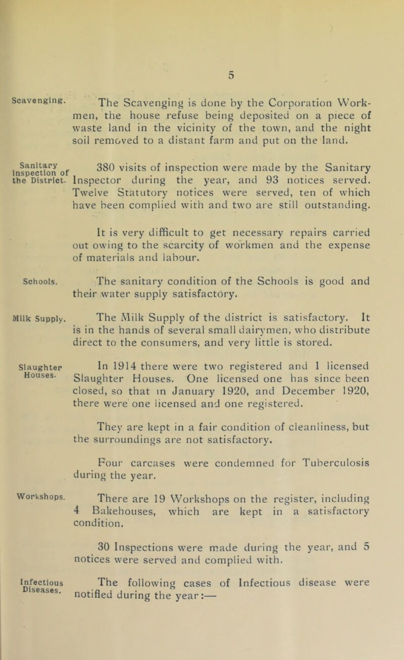 Scavenging. Sanitary Inspection of the District. Schools. Milk Supply, Slaughter Houses. Workshops. Infectious Diseases. The Scavenging is done by the Corporation Work- men, the house refuse being deposited on a piece of waste land in the vicinity of the town, and the night soil removed to a distant farm and put on the land. 380 visits of inspection were made by the Sanitary Inspector during the year, and 93 notices served. Twelve Statutory notices were served, ten of which have been complied with and two are still outstanding. It is very difficult to get necessary repairs carried out owing to the scarcity of workmen and the expense of materials and labour. The sanitary condition of the Schools is good and their water supply satisfactory. The Milk Supply of the district is satisfactory. It is in the hands of several small dairymen, who distribute direct to the consumers, and very little is stored. In 1914 there were two registered and 1 licensed Slaughter Houses. One licensed one has since been closed, so that m January 1920, and December 1920, there were one licensed and one registered. They are kept in a fair condition of cleanliness, but the surroundings are not satisfactory. Four carcases were condemned for Tuberculosis during the year. There are 19 Workshops on the register, including 4 Bakehouses, which are kept in a satisfactory condition. 30 Inspections were made during the year, and 5 notices were served and complied with. The following cases of Infectious disease were notified during the year:—