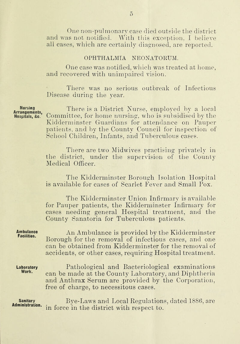 Nursing Arrangements. Hospitats, Sc. Ambulance Facilities. Laboratory Work. Sanitary Administration. One non-pnlmonary case died outside the distinct and was not notified. With this exception, I believe all cases, which are certain!} diagnosed, are reported. OPHTHALMIA NEONATORUM. One case was notified, which was treated at home, and recovered with unimpaired vision. idiere was no serious outbreak of Infectious Disease during the year. There is a District Nurse, employed by a local Committee, for home nursing, who is subsidised by the Kidderminster Guardians for attendance on Pauper patients, and by the County Council for inspection of School Children, Infants, and Tuberculous cases. There are two Midwives practising privately in the district, under the supervision of the County Medical Officer. The Kidderminster Borough Isolation Hospital is available for cases of Scarlet Fever and Small Pox. The Kidderminster Union Infirmary is available for Pauper patients, the Kidderminster Infirmary for cases needing general Hospital treatment, and the County Sanatoria for Tuberculous patients. An Ambulance is provided by the Kidderminster Borough for the removal of infectious cases, and one can be obtained from Kidderminster for the removal of accidents, or other cases, requiring Hospital treatment. Pathological and Bacteriological examinations can be made at the County Laboratory, and Diphtheria and Anthrax Serum are provided by the Corporation, free of charge, to necessitous cases. Bye-Laws and Local Regulations, dated 1886, are in force in the district with respect to.