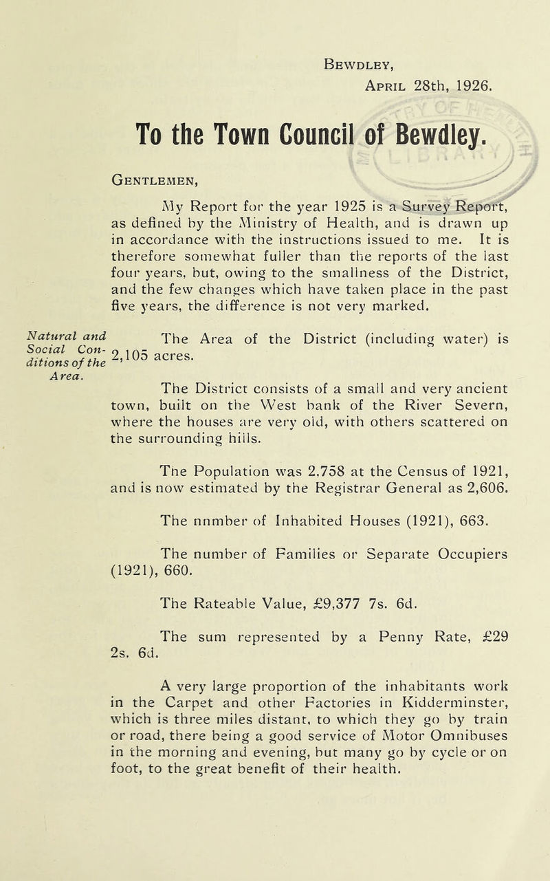 Natural and Social Con- ditions of the Area. Bewdley, April 28th, 1926. To the Town Council of Bewdley. Gentlemen, My Report for the year 1925 is a Survey Report, as defined by the Ministry of Health, and is drawn up in accordance with the instructions issued to me. It is therefore somewhat fuller than the reports of the last four years, but, owing to the smallness of the District, and the few changes which have taken place in the past five years, the difference is not very marked. The Area of the District (including water) is 2,105 acres. The District consists of a small and very ancient town, built on the West bank of the River Severn, where the houses are very old, with others scattered on the surrounding hills. Tne Population was 2,758 at the Census of 1921, and is now estimated by the Registrar General as 2,606. The nnmber of Inhabited Houses (1921), 663. The number of Families or Separate Occupiers (1921), 660. The Rateable Value, £9,377 7s. 6d. The sum represented by a Penny Rate, £29 2s. 6d. A very large proportion of the inhabitants work in the Carpet and other Factories in Kidderminster, which is three miles distant, to which they go by train or road, there being a good service of Motor Omnibuses in the morning and evening, but many go by cycle or on foot, to the great benefit of their health.