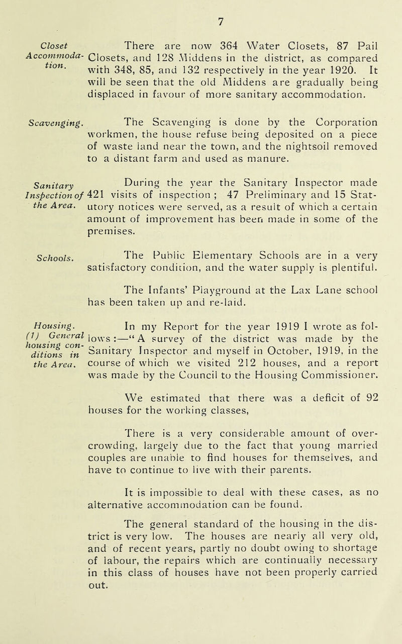 Closet Accommoda- tion. Scavenging. Sanitary Inspection of the Area. Schools. Housing. (J) General housing con- ditions in the Area. There are now 364 Water Closets, 87 Pail Closets, and 128 .Middens in the district, as compared with 348, 85, and 132 respectively in the year 1920. It will be seen that the old Middens are gradually being displaced in favour of more sanitary accommodation. The Scavenging is done by the Corporation workmen, the house refuse being deposited on a piece of waste land near the town, and the nightsoil removed to a distant farm and used as manure. During the year the Sanitary Inspector made 421 visits of inspection ; 47 Preliminary and 15 Stat- utory notices were served, as a result of which a certain amount of improvement has been made in some of the premises. The Public Elementary Schools are in a very satisfactory condition, and the water supply is plentiful. The Infants’ Playground at the Lax Lane school has been taken up and re-laid. In my Report for the year 1919 I wrote as fol- lows :—“A survey of the district was made by the Sanitary Inspector and myself in October, 1919, in the course of which we visited 212 houses, and a report was made by the Council to the Housing Commissioner. We estimated that there was a deficit of 92 houses for the working classes. There is a very considerable amount of over- crowding, largely due to the fact that young married couples are unable to find houses for themselves, and have to continue to live with their parents. It is impossible to deal with these cases, as no alternative accommodation can be found. The general standard of the housing in the dis- trict is very low. The houses are nearly all very old, and of recent years, partly no doubt owing to shortage of labour, the repairs which are continually necessary in this class of houses have not been properly carried out.