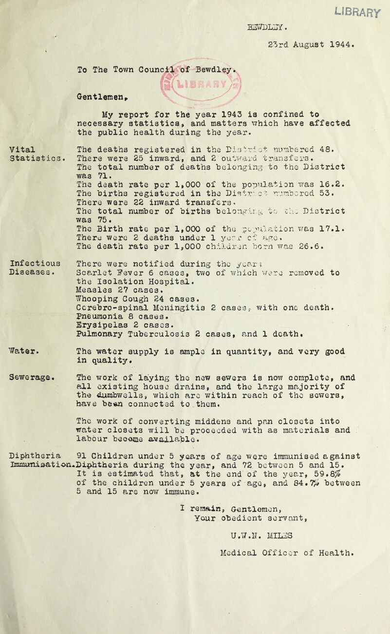 B]3V/DLi]Y. library 25rd August 1944. To The Tovm Counci:3»rof'Bewdley Gentlemen^ My report for the year 1943 is confined to necessary statistics» and matters \7hich have affected the public health during the year. Vital The deaths registered in the Bisiriat numbered 48. Statistics. There were 25 inward, and 2 outward transfers. The total number of deaths belonging to the District was 71. The death rate per 1,000 of the population was 16.2. The births registered in the Distr- ct numbered 53. There were 22 inward transfers. The total number of births belonging to th. District was 75♦ The Birth rate per 1,000 of the pcpui.ation was 17.1. There Vtfere 2 deaths under 1 ye?r cf ago. The death rate per 1,000 children born was 26.6. the yca,r t of ifhich we Tv removed to Infectious There v/ere notified during Diseases. Scarlet 5'ever 6 cases, tv/o the Isolation Hospital. Measles 27 cases. Whooping Gough 24 cases. Ccrebro-spinal Meningitis 2 cases, v/ith one death. Pneumonia 8 cases. Erysipelas 2 cases. Pulmonary Tuberculosis 2 cases, and 1 death. Water. The water supply is ample in quantity, and very good in quality. Sewerage. The v^ork of laying the nev/ sev/ers is nov; complete, and all existing house drains, and the large majority of the dumbv^rells, which are v/ithin reach of the sewers, have be«n connected to , them. The work of converting middens and pan closets into water closets will be proceeded v/ith as materials and labour become available. Diphtheria 91 Children under 5 years of age were immunised against ImxauTiisation*Diphtheria during the year, and 72, between 5 and 15. It is estimated that, at the end of the year, 59.8^ of the children under 5 years of age, and 84.7/i betv/een 5 and 15 are now immune. I remain, Gentlemen, Your obedient servant, U.W.D. MIL3S Medical Officer of Health.