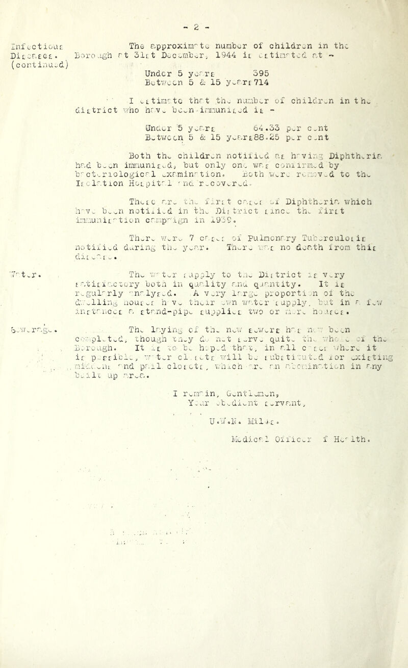 •* 2 - infect iooic Diccr-Eecc (cent ilia id) The approxirirtG nuriihor of children in the Boro agh rt 3let Loccmlv-r, 1944 ic ctir.i^tcd nt - Under 5 yerrt 395 Between 5 & 15 yic’-'rc714 I ictimetc thr.t th^ nu:abv.r of children in thv- dictrict who hnv^ he^n ir-municed it - Under 5 y>-drt 64.33 p'^r c.nt Bs.tween 5 & 15 yv.drt88o25 p>r c.nt Both tho children notified at h.^ving Diphtheria had b^cn inmuni ce.dj but only on., wr. c coniirmvd by b-ct..r lologicrl ..xamin.^ tioho Both Were riinr.v .d to the Icclation Hotpitr.l ' na r..coveredo Thecc ar^ 'cn^ firct car^^r of Diphth..ria which h^v.: been notiii.d in the Dif tract cmCe th^ firct imaiunic ^ tion campagn in 1939. There A'/ei'e 7 c£e c of Pulmonary Tuberculoi it notified d^^ring the year. Thei-e wac no death iron thic die ea< e . 7^ t.r 0 The w^ter fapply to the Dajtrict ic Very f_ .atici.o-ctory both in quality anu qaantity. It it r._gul^rly n.^lyced. A Vei-y large pi'oporti.n ox the d'Oellihi^ iioucec h Ve thear evna w^/ccr cupply, but in a feW anrtaaices: a ctand-pipe cuppliet two or m..re hoacic. .b-'v7.rng>.» The laying of th^ net/ teWert h''.c n':a' been coio.pl.ted, though they d... xi-t CerVe quite the v/ho e ei th. Borough. It et to be h-p.d th^^.t^ in all c-cec where it ir p..rrible, a-“ter cl.f.etc will be s, ubc tituted i or eOiicti: nid(.-.enc ‘nd pail, cloc etc . whxch -.re r.n abemination in r.ny built up area. I rem^'-in. Gentlemens Y-ur etedieiat Cervant, UoV/cKo Mil Co Mcdicrl Oiiic^r f H^^ithc