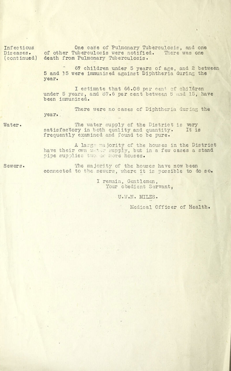 Infectious Dis eases. (continued) Water. Sewers. One case of Puliaonary Tuberculosis, and one of other Tuberculosis were notified. There was one death from Pulmonary Tuberculosis. 67 children under 5 years of age, and 2 between 5 and ]5 were immunised against Diphtheria during the year. I estimate that 66.08 per cent of children under 5 years, and 87.6 per cent between 5 and 15, have been immunised. There were no cases of Diphtheria during the year... The ¥/ater supply of the District is very satisfactory in both quality and quantity. It is frequently examined and found to be pure. A largo majority of the houses in the District have their cwni war-no supply, but in a few cases a stand pipe supplies tv:jo or more houses. The majority of the houses have now been connected to the sewers, where it is possible to do so. I remain, Gentlemen, Your obedient Servant, U.W.N. MILES. Medical Officer of Health