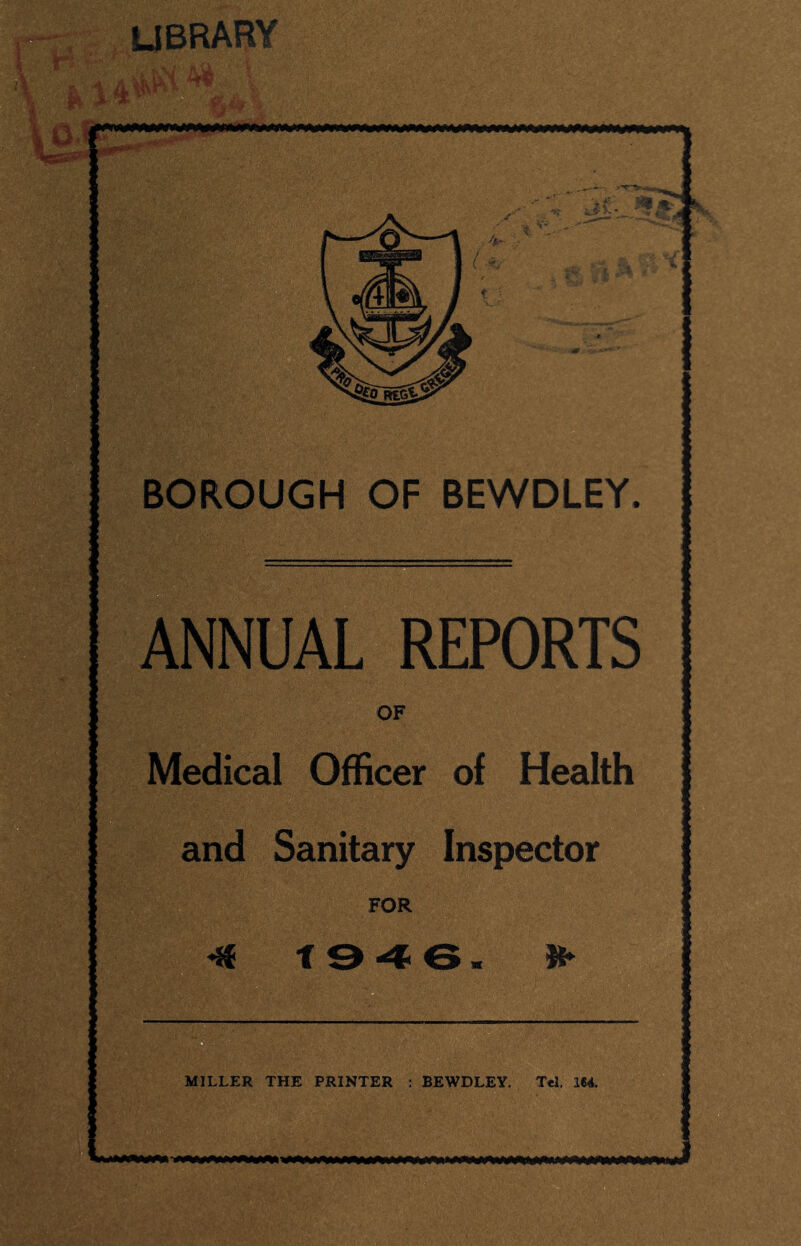 lyBRARY BOROUGH OF BEWDLEY. I., ANNUAL REPORTS OF Medical Officer of Health and Sanitary Inspector FOR ^ t 9 ^ 6 w Ji MILLER THE PRINTER : BEWDLEY. Tel. 164.