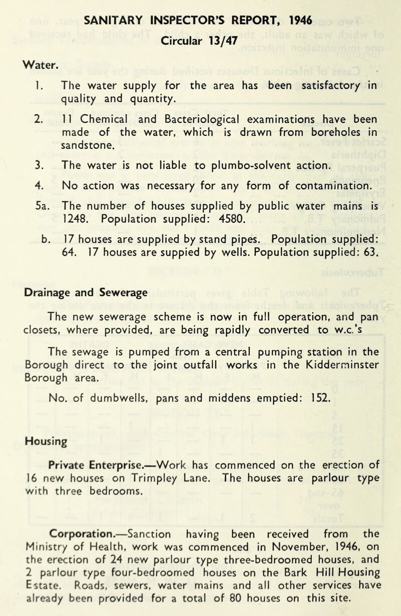 Circular 13/47 Water. 1. The water supply for the area has been satisfactory in quality and quantity. 2. 11 Chemical and Bacteriological examinations have been made of the water, which is drawn from boreholes In sandstone. 3. The water is not liable to plumbo-solvent action. 4. No action was necessary for any form of contamination. 5a. The number of houses supplied by public water mains is 1248. Population supplied: 4580. b. 17 houses are supplied by stand pipes. Population supplied: 64. 17 houses are suppied by wells. Population supplied: 63. Drainage and Sewerage The new sewerage scheme is now in full operation, and pan closets, where provided, are being rapidly converted to w.c.’s The sewage is pumped from a central pumping station in the Borough direct to the joint outfall works in the Kidderminster Borough area. No. of dumbwells, pans and middens emptied: 152. Housing Private Enterprise.—Work has commenced on the erection of 16 new houses on Trimpley Lane. The houses are parlour type with three bedrooms. Corporation.—Sanction having been received from the Ministry of Health, work was commenced in November, 1946, on the erection of 24 new parlour type three-bedroomed houses, and 2 parlour type four-bedroomed houses on the Bark Hill Housing Estate. Roads, sewers, water mains and all other services have already been provided for a total of 80 houses on this site.