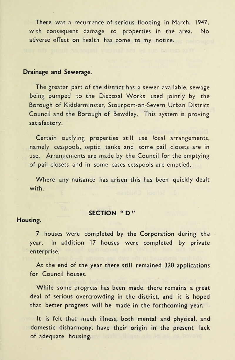 There was a recurrence of serious flooding in March, 1947, with consequent damage to properties in the area. No adverse effect on health has come to my notice. Drainage and Sewerage. The greater part of the district has a sewer available, sewage being pumped to the Disposal Works used jointly by the Borough of Kidderminster, Stourport-on-Severn Urban District Council and the Borough of Bewdley. This system is proving satisfactory. Certain outlying properties still use local arrangements, namely cesspools, septic tanks and some pail closets are in use. Arrangements are made by the Council for the emptying of pail closets and in some cases cesspools are emptied. Where any nuisance has arisen this has been quickly dealt Yvith. SECTION ‘‘D” Housing. 7 houses were completed by the Corporation during the year. In addition 17 houses were completed by private enterprise. At the end of the year there still remained 320 applications for Council houses. While some progress has been made, there remains a great deal of serious overcrowding in the district, and it is hoped that better progress will be made in the forthcoming year. ^ It is felt that much illness, both mental and physical, and domestic disharmony, have their origin in the present lack of adequate housing.