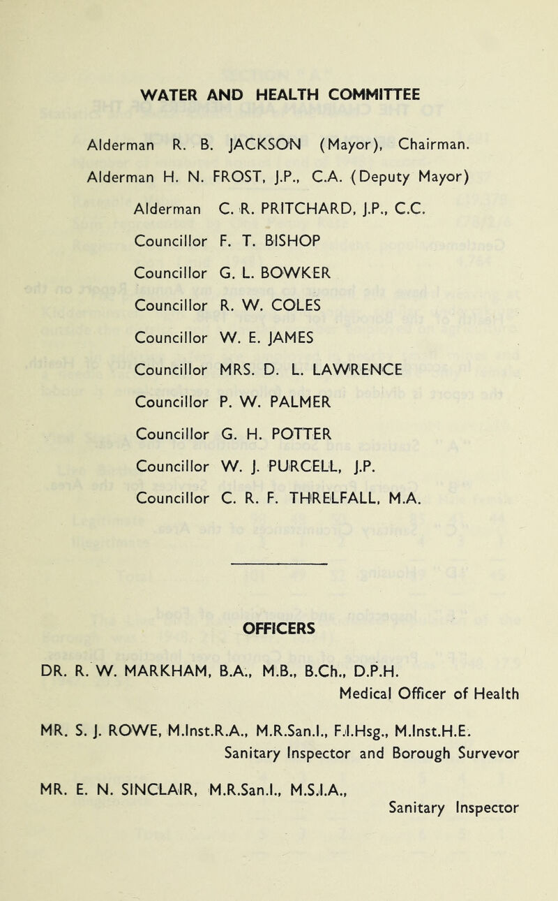 WATER AND HEALTH COMMITTEE Alderman R. B. JACKSON (Mayor), Chairman. Alderman H. N. FROST, j.P., C.A. (Deputy Mayor) Alderman C. R. PRITCHARD, j.P„ C.C. Councillor F. T. BISHOP Councillor G. L BOWKER Councillor R. W. COLES Councillor W. E. JAMES Councillor MRS. D. L. LAWRENCE Councillor P. W. PALMER Councillor G. H. POTTER Councillor W. J. PURCELL, J.P. Councillor C. R. F. THRELFALL, M.A. OFFICERS DR. R. W. MARKHAM. B.A., M.B.. B.Ch., D.P.H. Medical Officer of Health MR. S. J. ROWE, M.lnst.R.A.. M.R.San.l., F.LHsg., M.lnst.H.E. Sanitary Inspector and Borough Surveyor MR. E. N. SINCLAIR, M.R.San.l., M.S.il.A., Sanitary Inspector