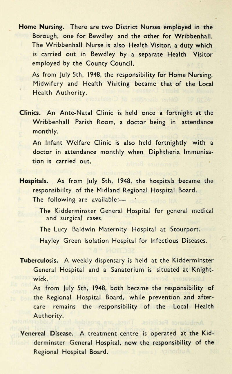 Home Nursing. There are two District Nurses employed in the Borough, one for Bewdley and the other for Wrib'benhall. The Wribbenhall Nurse is also Health Visitor, a duty which is carried out in Bewdley by a separate Health Visitor employed by the County Council. As from July 5th, 1948, the responsibility for Home Nursing, Midwifery and Health Visiting became that of the Local Health Authority. Clinics. An Ante-Natal Clinic is held once a fortnight at the Wribbenhall Parish Room, a doctor being in attendance monthly. An Infant Welfare Clinic is also held fortnightly with a doctor in attendance monthly when Diphtheria Immunisa- tion is carried out. Hospitals. As from July 5th, 1948, the hospitals became the responsibility of the Midland Regional Hospital Board. The following are available:— The Kidderminster General Hospital for general medical and surgicaj cases. The Lucy Baldwin Maternity Hospital at Stourport. Hayley Green Isolation Hospital for Infectious Diseases. Tuberculosis. A weekly dispensary is held at the Kidderminster General Hospital and a Sanatorium is situated at Knight- wick. As from July 5th, 1948, both became the responsibility of the Regional Hospital Board, while prevention and after- care remains the responsibility of the Local Health Authority. Venereal Disease. A treatment centre is operated at the Kid- derminster General Hospital, now the responsibility of the Regional Hospital Board.