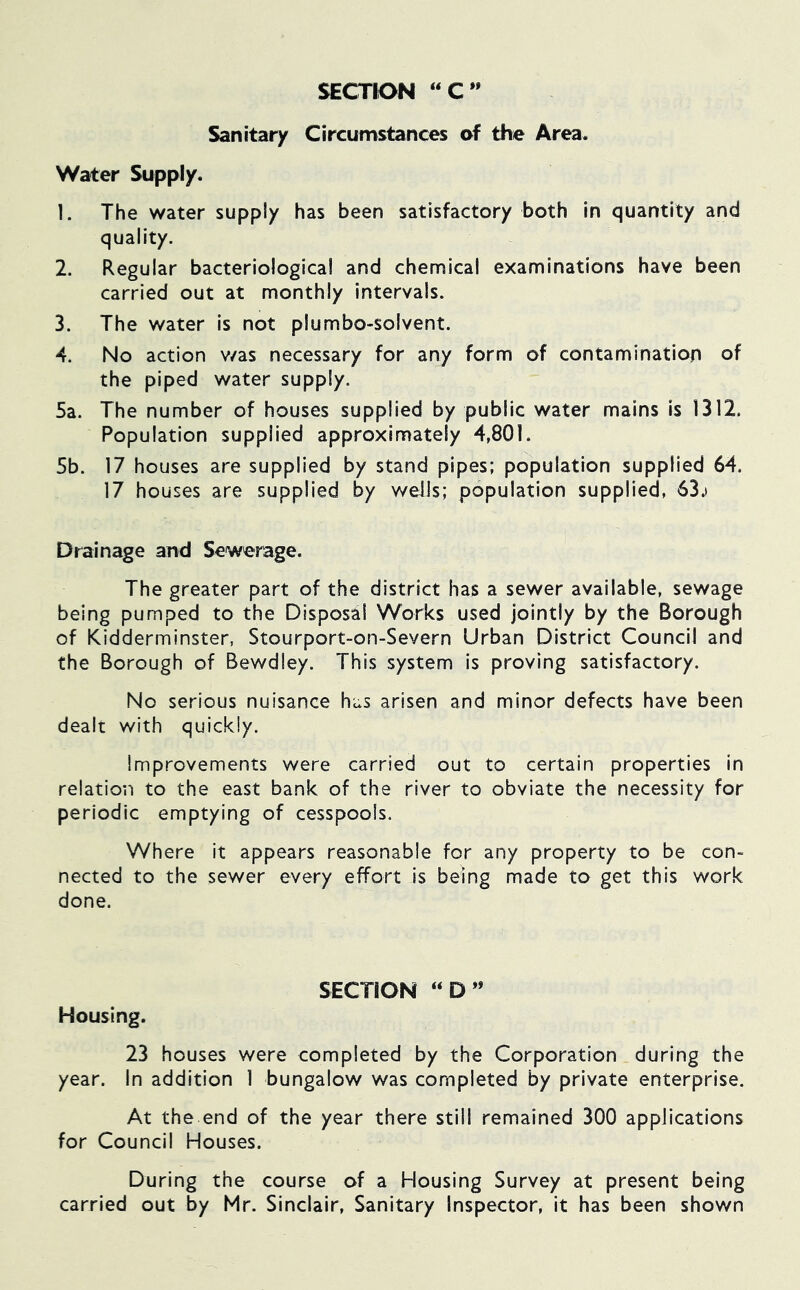 SECTION “ C ” Sanitary Circumstances of the Area. Water Supply. 1. The water supply has been satisfactory both in quantity and quality. 2. Regular bacteriological and chemical examinations have been carried out at monthly intervals. 3. The water is not plumbo-solvent. -4. No action v/as necessary for any form of contamination of the piped water supply. 5a. The number of houses supplied by public water mains is 1312. Population supplied approximately 4,801. 5b. 17 houses are supplied by stand pipes; population supplied 64. 17 houses are supplied by wells; population supplied, 63.i Drainage and Sewerage, The greater part of the district has a sewer available, sewage being pumped to the Disposal Works used jointly by the Borough of Kidderminster, Stourport-on-Severn Urban District Council and the Borough of Bewdley. This system is proving satisfactory. No serious nuisance has arisen and minor defects have been dealt with quickly. Improvements were carried out to certain properties in relation to the east bank of the river to obviate the necessity for periodic emptying of cesspools. Where it appears reasonable for any property to be con- nected to the sewer every effort is being made to get this work done. SECTION “D** Housing. 23 houses were completed by the Corporation during the year. In addition 1 bungalow was completed by private enterprise. At the end of the year there still remained 300 applications for Council Houses. During the course of a Housing Survey at present being carried out by Mr. Sinclair, Sanitary Inspector, it has been shown