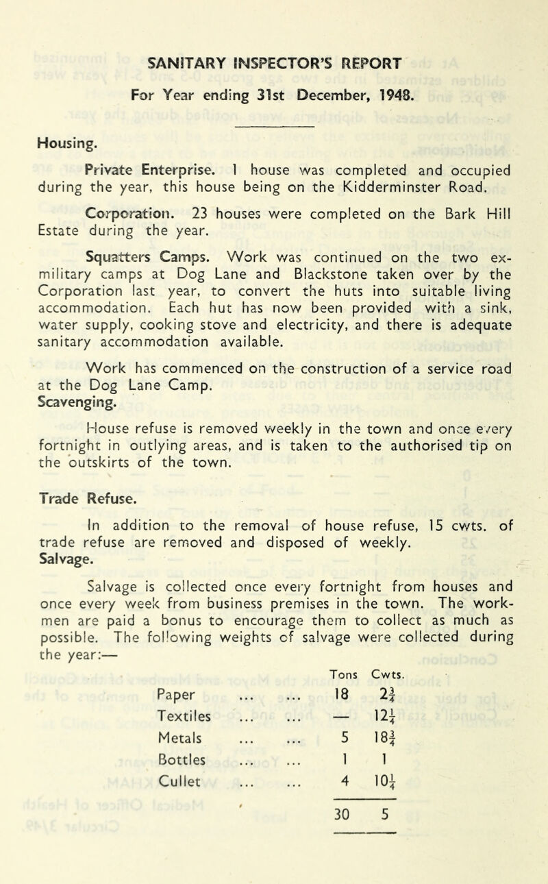 SANITARY fNSPECTOR’S REPORT For Year ending 31st December, 1948. Housing. Private Enterprise. 1 house was completed and occupied during the year, this house being on the Kidderminster Road. Corporation. 23 houses were completed on the Bark Hill Estate during the year. Squatters Camps. Work v/as continued on the two ex- military camps at Dog Lane and Blackstone taken over by the Corporation last year, to convert the huts into suitable living accommodation. Each hut has now been provided with a sink, water supply, cooking stove and electricity, and there is adequate sanitary accommodation available. Work has commenced on the construction of a service road at the Dog Lane Camp. Scavenging. House refuse is removed weekly in the town and once every fortnight in outlying areas, and is taken to the authorised tip on the outskirts of the town. Trade Refuse. In addition to the removal of house refuse, 15 cwts. of trade refuse are removed and disposed of weekly. Salvage. Salvage Is collected once every fortnight from houses and once every week from business premises in the town. The work- men are paid a bonus to encourage them to collect as much as possible. The following weights of salvage were collected during the year:— Tons Cwts. Paper Textiles Metals Bottles Cullet 4 30 5