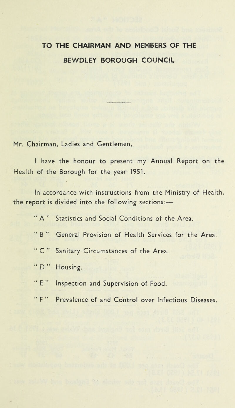 TO THE CHAIRMAN AND MEMBERS OF THE BEWDLEY BOROUGH COUNCIL Mr. Chairman, Ladies and Gentlemen, I have the honour to present my Annual Report on the Health of the Borough for the year 1951, In accordance with instructions from the Ministry of Health, the report is divided into the following sections:— “ A ” Statistics and Social Conditions of the Area. “ B ” General Provision of Health Services for the Area. “ C ” Sanitary Circumstances of the Area. “ D ” Housing. “ E ” Inspection and Supervision of Food. “ F ” Prevalence of and Control over Infectious Diseases.