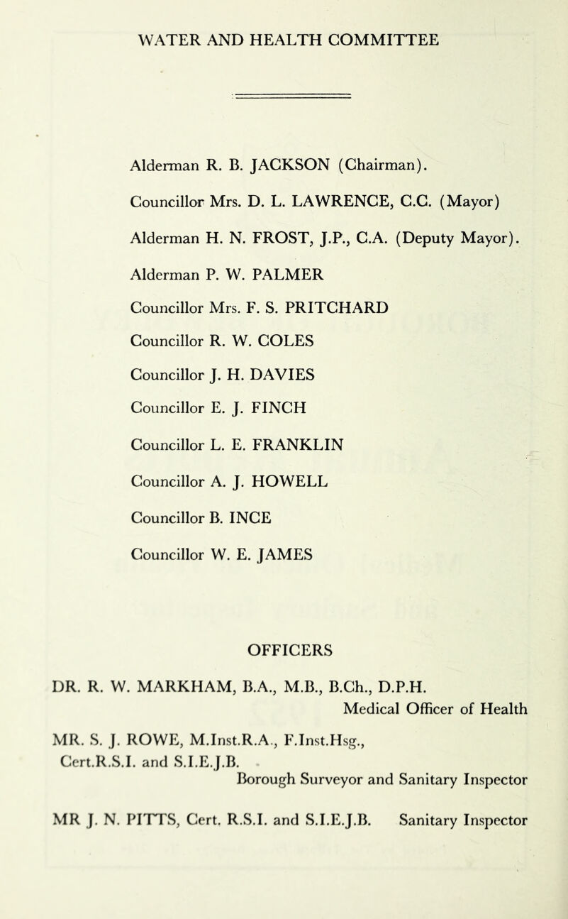 WATER AND HEALTH COMMITTEE Alderman R. B. JACKSON (Chairman). Councillor Mrs. D. L. LAWRENCE, C.C. (Mayor) Alderman H. N. FROST, J.P., C.A. (Deputy Mayor). Alderman P. W. PALMER Councillor Mrs. F. S. PRITCHARD Councillor R. W. COLES Councillor J. H. DAVIES Councillor E. J. FINCH Councillor L. E. FRANKLIN Councillor A. J. HOWELL Councillor B. INCE Councillor W. E. JAMES OFFICERS DR. R. W. MARKHAM, B.A., M.B., B.Ch., D.P.H. Medical Officer of Health MR. S. J. ROWE, M.Inst.R.A., F.Inst.Hsg., Cert.R.S.I. and S.I.E.J.B. Borough Surveyor and Sanitary Inspector MR J. N. PITTS, Cert. R.S.I. and S.I.E.J.B. Sanitary Inspector