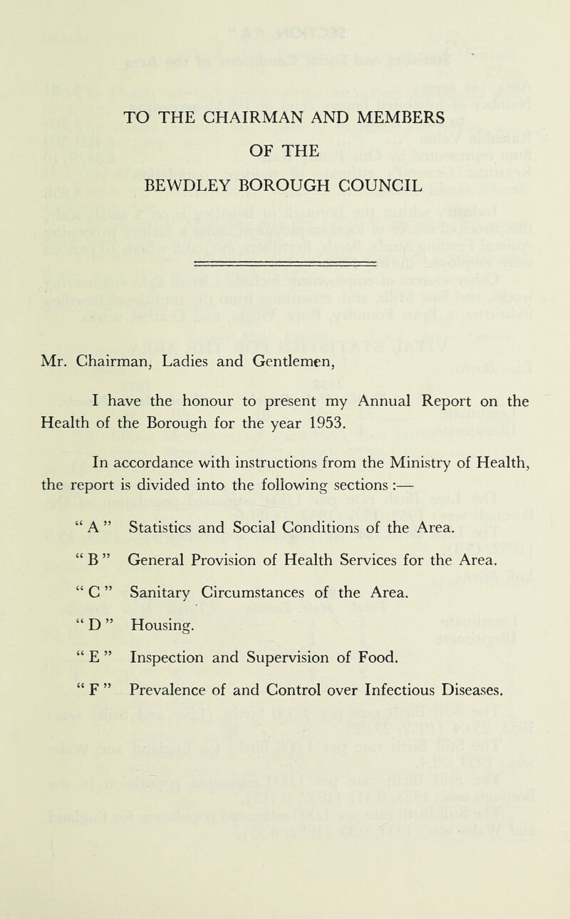 TO THE CHAIRMAN AND MEMBERS OF THE BEWDLEY BOROUGH COUNCIL Mr. Chairman, Ladies and Gendemen, I have the honour to present my Annual Report on the Health of the Borough for the year 1953. In accordance with instructions from the Ministry of Health, the report is divided into the following sections :— “ A ” Statistics and Social Conditions of the Area. “ B ” General Provision of Health Services for the Area. “ C ” Sanitary Circumstances of the Area. “ D ” Housing. “ E ” Inspection and Supervision of Food. “ F ” Prevalence of and Control over Infectious Diseases.