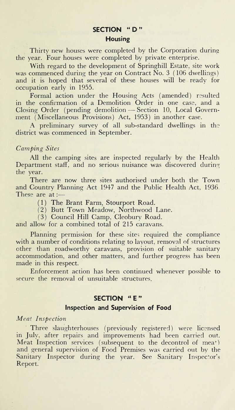 SECTION ‘‘D ” Housing Thirty new houses were completed by the Corporation during the year. Four houses were completed by private enterprise. With regard to the development of Springhill Estate, site work was commenced during the year on Contract No. 3 (106 dwellings) and it is hoped that several of these houses will be ready for occupation early in 1955. Formal action under the Housing Acts (amended) resulted in the confirmation of a Demolition Order in one case, and a Closing Order (pending demolition — Section 10, Local Govern- ment (Miscellaneous Provisions) Act, 1953) in another case. A preliminary survey of all sub-standard dwellings in the district was commenced in September. Camping Sites All the camping sites are inspected regularly by the Health Department staff, and no serious nuisance was discovered during the year. There are now three sites authorised under both the Town and Country Planning Act 1947 and the Public Health Act, 1936. These are at:— (1) The Brant Farm, Stourport Road. (2) Butt Town Meadow, Northwood Lane. (3) Council Hill Camp, Cleobury Road, and allow for a combined total of 215 caravans. Planning permission for these sites required the compliance with a number of conditions relating to layout, removal of structures other than roadworthy caravans, provision of suitable sanitary accommodation, and other matters, and further progress has been made in this respect. Enforcement action has been continued whenever possible to secure the removal of unsuitable structures. SECTION ‘‘E” Inspection and Supervision of Food Meat Inspection Three slaughterhouses (previously registered) were licensed in July, after repairs and improvements had been carried out. Meat Inspection services (subsequent to the decontrol of mea^) and general supervision of Food Premises was carried out by the Sanitary Inspector during the year. See Sanitary Inspector’s Report.