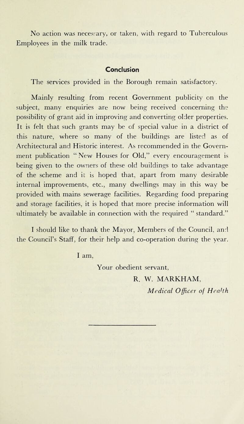 No action was necessary, or taken, with regard to Tuberculous Employees in the milk trade. ConcBusion The services provided in the Borough remain satisfactory. Mainly resulting from recent Government publicity on the subject, many enquiries are now being received concerning the possibility of grant aid in improving and converting older properties. It is felt that such grants may be of special value in a district of this nature, where so many of the buildings are listed as of Architectural and Historic interest. As recommended in the Govern- ment publication “ New Houses for Old,” every encouragement is being given to the owners of these old buildings to take advantage of the scheme and it is hoped that, apart from many desirable internal improvements, etc., many dwellings may in this way be provided with mains sewerage facilities. Regarding food preparing and storage facilities, it is hoped that more precise information will ultimately be available in connection with the required “ standard.” I should like to thank the Mayor, Members of the Council, and the Council’s Staff, for their help and co-operation during the year. I am. Your obedient servant, R. W. MARKHAM, Medical Officer of HeaHh