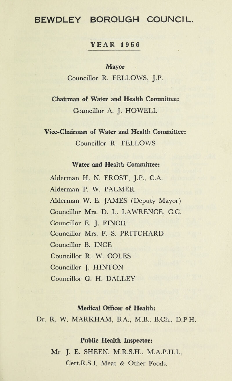 BEWDLEY BOROUGH COUNCIL. YEAR 1956 Mayor Councillor R. FELLOWS, J.P. Chairmasi of Water and Health Committee: Councillor A. J. HOWELL Vice-Chairman of Water and Health Committee: Councillor R. FELLOWS Water and Health Committee: Alderman H. N. FROST, J.P., C.A. Alderman P. W. PALMER Alderman W. E. JAMES (Deputy Mayor) Councillor Mrs. D, L. LAWRENCE, C.C. Councillor E. J. FINCH Councillor Mrs. F. S. PRITCHARD Councillor B. INCE Councillor R. W. COLES Councillor J. HINTON Councillor G. H. DALLEY Medical Officer of Health: Dr. R. W. MARKHAM, B.A., M.B., B.Ch., D.P H. Public Health Inspector: Mr J. E. SHEEN, M.R.S.H., M.A.P.H.L, Cert.R.S.I. Meat & Other Foods.