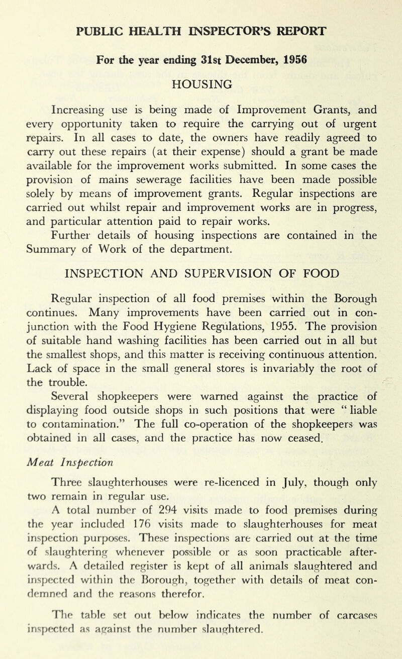 For the year ending 31st December, 1956 HOUSING Increasing use is being made of Improvement Grants, and every opportunity taken to require the carrying out of urgent repairs. In all cases to date, the owners have readily agreed to carry out these repairs (at their expense) should a grant be made available for the improvement works submitted. In some cases the provision of mains sewerage facilities have been made possible solely by means of improvement grants. Regular inspections are carried out whilst repair and improvement works are in progress, and particular attention paid to repair works. Further details of housing inspections are contained in the Summary of Work of the department. INSPECTION AND SUPERVISION OF FOOD Regular inspection of all food premises within the Borough continues. Many improvements have been carried out in con- junction with the Food Hygiene Regulations, 1955. The provision of suitable hand washing facilities has been carried out in all but the smallest shops, and this matter is receiving continuous attention. Lack of space in the small general stores is invariably the root of the trouble. Several shopkeepers were warned against the practice of displaying food outside shops in such positions that were “ liable to contamination.” The full co-operation of the shopkeepers was obtained in all cases, and the practice has now ceased. Meat Inspection Three slaughterhouses were re-licenced in July, though only two remain in regular use. A total number of 294 visits made to food premises during the year included 176 visits made to slaughterhouses for meat inspection purposes. These inspections are carried out at the time of slaughtering whenever possible or as soon practicable after- wards. A detailed register is kept of all animals slaughtered and inspected within the Borough, together with details of meat con- demned and the reasons therefor. The table set out below indicates the number of carcases inspf*cted as against the number slaughtered.