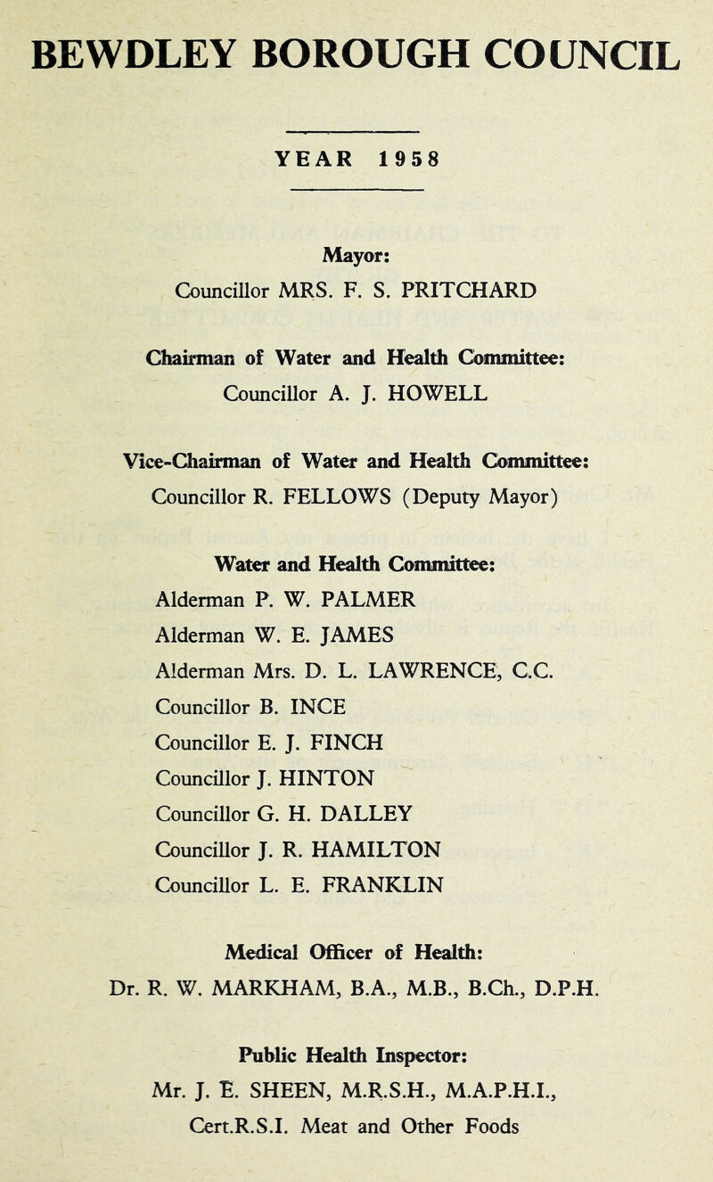 BEWDLEY BOROUGH COUNCIL YEAR 1958 Mayor: Councillor MRS. F. S. PRITCHARD Chairman of Water and Health Committee: Councillor A. J. HOWELL Vice-Chairman of Water and Health Committee: Councillor R. FELLOWS (Deputy Mayor) Water and H^th Committee: Alderman P. W. PALMER Alderman W. E. JAMES Alderman Mrs. D. L. LAWRENCE, C.C. Councillor B. INCE Councillor E. J. FINCH Councillor J. HINTON Councillor G. H. DALLEY Councillor J. R. HAMILTON Councillor L. E. FRANKLIN Medical Officer of Health: Dr. R. W. MARKHAM, B.A., M.B., B.Ch., D.P.H. Public Health Inspector: Mr. J. E. SHEEN, M.R.S.H., M.A.P.H.I., Cert.R.S.I. Meat and Other Foods