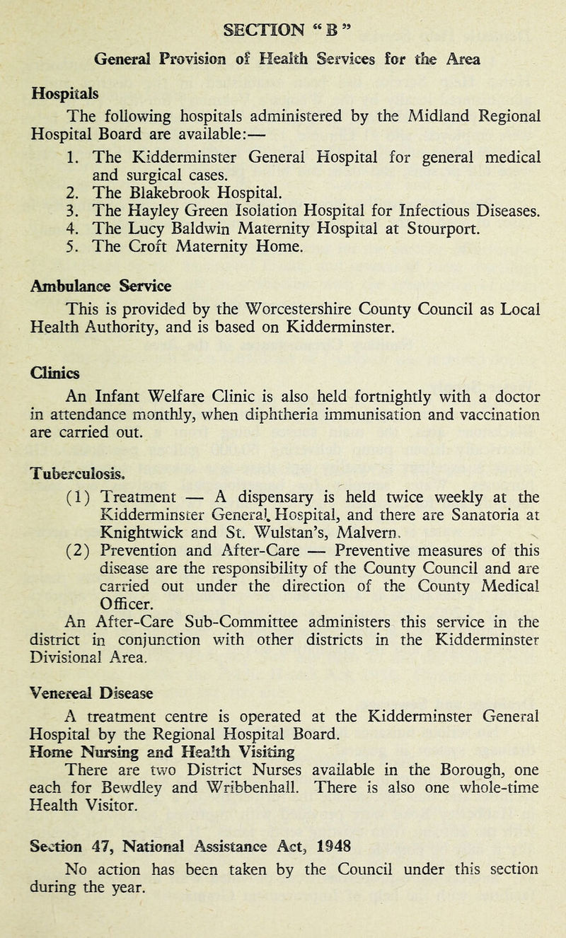 Genera] Provision of Health Services for the Area Hospitals The following hospitals administered by the Midland Regional Hospital Board are available:— 1. The Kidderminster General Hospital for general medical and surgical cases. 2. The Blakebrook Hospital. 3. The Hayley Green Isolation Hospital for Infectious Diseases. 4. The Lucy Baldwin Maternity Hospital at Stourport. 5. The Croft Maternity Home. Ambulance Service This is provided by the Worcestershire County Council as Local Health Authority, and is based on Kidderminster. Clinics An Infant Welfare Clinic is also held fortnightly with a doctor in attendance monthly, when diphtheria immunisation and vaccination are carried out. Tuberculosis. (1) Treatment — A dispensary is held twice weekly at the Kidderminster General. Hospital, and there are Sanatoria at Knightwick and St. Wulstan’s, Malvern. x (2) Prevention and A^fter-Care — Preventive measures of this disease are the responsibility of the County Council and are carried out under the direction of the County Medical Officer. An After-Care Sub-Committee administers this service in the district in conjunction with other districts in the Kidderminster Divisional Area, Venereal Disease A treatment centre is operated at the Kidderminster General Hospital by the Regional Hospital Board. Home Nursing and Health Visiting There are two District Nurses available in the Borough, one each for Bewdley and Wribbenhall. There is also one whole-time Health Visitor. Section 47, National Assistance x^ct, 1948 No action has been taken by the Council under this section during the year.