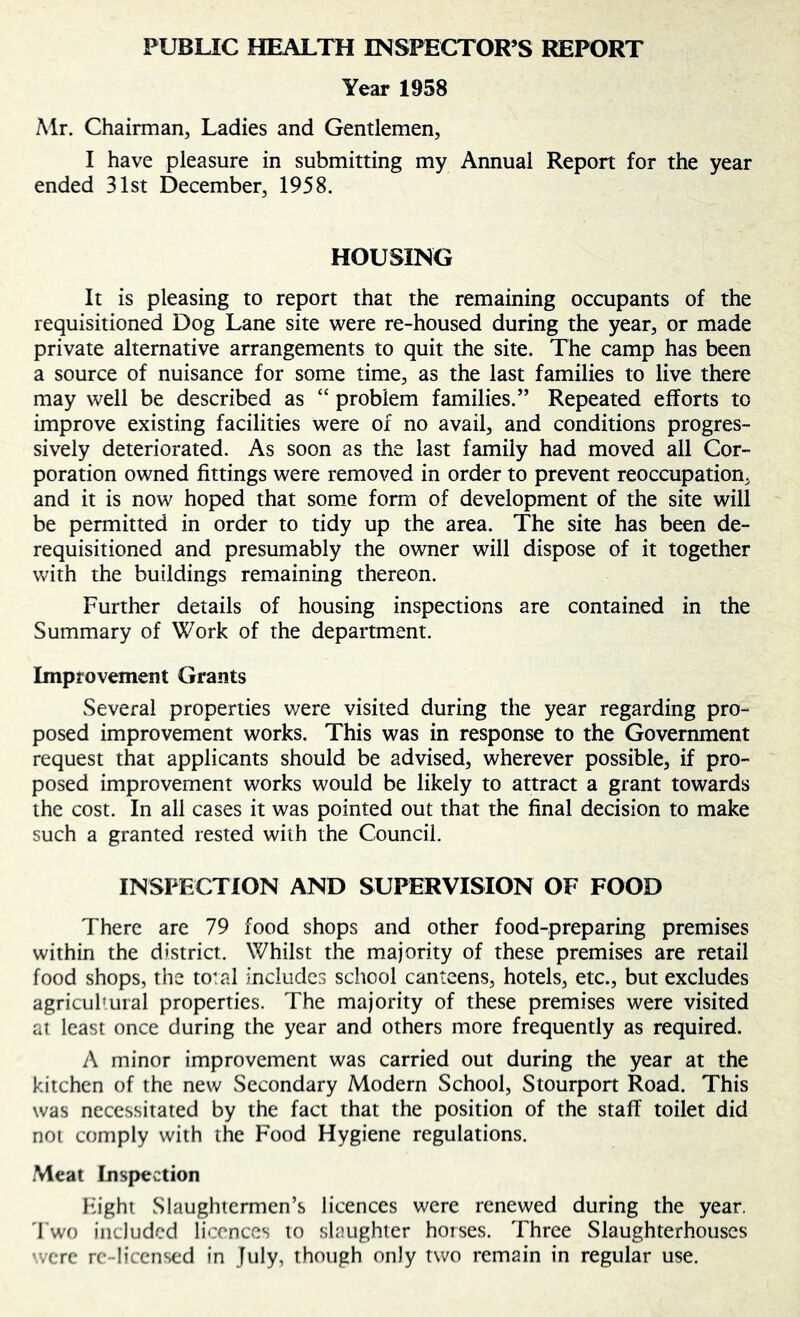 PUBUC HEALTH INSPECTOR’S REPORT Year 1958 Mr. Chairman, Ladies and Gentlemen, I have pleasure in submitting my Annual Report for the year ended 31st December, 1958. HOUSING It is pleasing to report that the remaining occupants of the requisitioned Dog Lane site were re-housed during the year, or made private alternative arrangements to quit the site. The camp has been a source of nuisance for some time, as the last families to live there may well be described as “ problem families.” Repeated efforts to improve existing facilities were of no avail, and conditions progres- sively deteriorated. As soon as the last family had moved all Cor- poration owned fittings were removed in order to prevent reoccupation, and it is now hoped that some form of development of the site will be permitted in order to tidy up the area. The site has been de- requisitioned and presumably the owner will dispose of it together with the buildings remaining thereon. Further details of housing inspections are contained in the Summary of Work of the department. Improvement Grants Several properties were visited during the year regarding pro- posed improvement works. This was in response to the Government request that applicants should be advised, wherever possible, if pro- posed improvement works would be likely to attract a grant towards the cost. In all cases it was pointed out that the final decision to make such a granted rested with the Council. INSPECTION AND SUPERVISION OF FOOD There are 79 food shops and other food-preparing premises within the district. Whilst the majority of these premises are retail food shops, the total includes school canteens, hotels, etc., but excludes agricuhural properties. The majority of these premises were visited at least once during the year and others more frequently as required. A minor improvement was carried out during the year at the kitchen of the new Secondary Modern School, Stourpon Road. This was necessitated by the fact that the position of the staff toilet did not comply with the Food Hygiene regulations. Meat Inspection Fight Slaughtermen’s licences were renewed during the year. 'I'wo included licences to slaughter horses. Three Slaughterhouses were re-licensed in July, though only two remain in regular use.