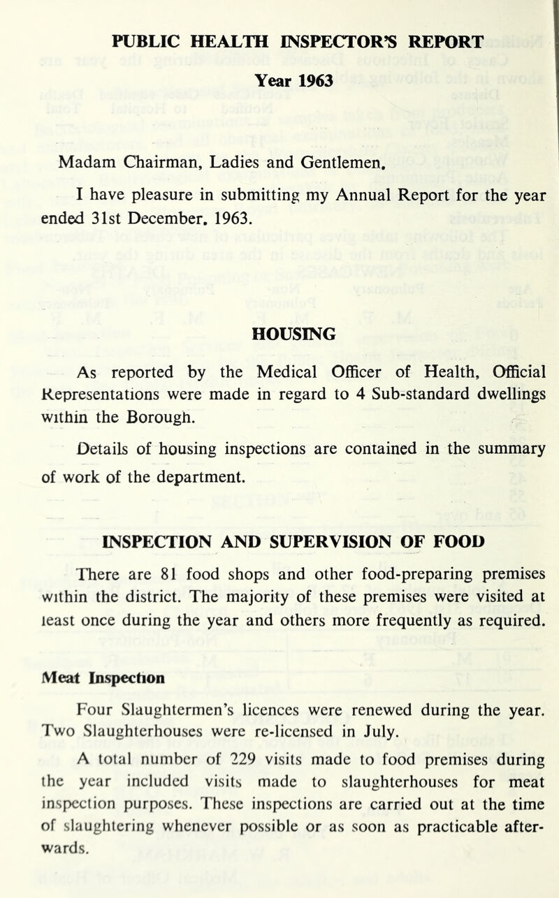 PUBLIC HEALTH INSPECTOR’S REPORT Year 1963 Madam Chairman, Ladies and Gentlemen. I have pleasure in submitting my Annual Report for the year ended 31st December. 1963. HOUSING As reported by the Medical Officer of Health, Official Representations were made in regard to 4 Sub-standard dwellings within the Borough. Details of housing inspections are contained in the summary of work of the department. INSPECTION AND SUPERVISION OF FOOD There are 81 food shops and other food-preparing premises within the district. The majority of these premises were visited at least once during the year and others more frequently as required. Meat Inspection Four Slaughtermen’s licences were renewed during the year. Two Slaughterhouses were re-licensed in July. A total number of 229 visits made to food premises during the year included visits made to slaughterhouses for meat inspection purposes. These inspections are carried out at the time of slaughtering whenever possible or as soon as practicable after- wards.