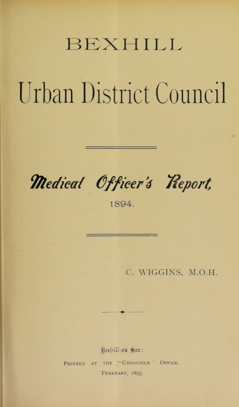 BEX HILL Urban District Council ^edieai C)ffieer’6 T^eport, 1894. C. WIGGINS, M.O.H. Jfsfnll-un : Printed at the Chronicle ’ Office. February, 1895.
