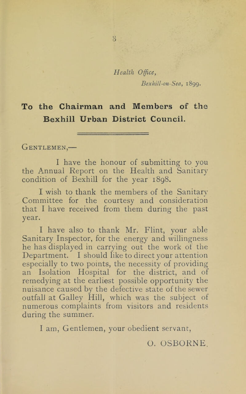 Health Office, Bexhill-on-Sea, 1899. To the Chairman and Members of the Bexhill Urban District Council. Gentlemen,— I have the honour of submitting to you the Annual Report on the Health and Sanitary condition of Bexhill for the year 1898. I wish to thank the members of the Sanitary Committee for the courtesy and consideration that I have received from them during the past year. I have also to thank Mr. Flint, your able Sanitary Inspector, for the energy and willingness he has displayed in carrying out the work of the Department. I should like to direct your attention especially to two points, the necessity of providing an Isolation Hospital for the district, and of remedying at the earliest possible opportunity the nuisance caused by the defective state of the sewer outfall at Galley Hill, which was the subject of numerous complaints from visitors and residents during the summer. I am. Gentlemen, your obedient servant, O. OSBORNE.