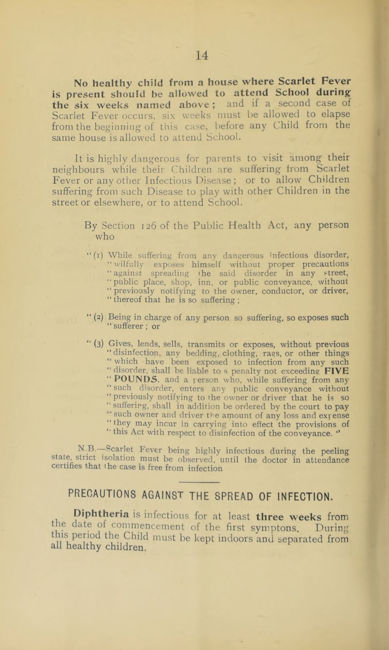 No healthy child from a house where Scarlet Fever is present should be allowed to attend School during the six weeks named above; and if a second case of Scarlet Fever occurs, six weeks must l)e allowed to elapse from the beginning of this case, before any Child from the same house is allowed to attend School. It is highly dangerous for parents to visit among their neighbours while their f'hildren .are suffering from Scarlet Fever or any other 1 nfectious I^isease ; or to allow Children suffering from such Disease to play with other Children in the street or elsewhere, or to attend School. By .Section 126 of the Public Health Act, any person who “(i) While siifferiiif' from any dangerous infectious disorder, “ wilfully exposes himself without proper precautions “against spreading ihe said disorder in any street, “public place, shop, inn, or public conveyance, without “ previously notifying to the owner, conductor, or driver, thereof that he is so suffering ; “ (2) Being in charge of any person so suffering, so exposes such “sufferer; or “ (3) Gives, lends, sells, transmits or exposes, without previous disinfection, any bedding, clothing, rags, or other things which have been exposed to infection from any such “ disorder, shall be liable to n penalty not exceeding FIVE “ POUNDS, and a j erson who, while suffering from any “such disorder, enters any public conveyance without “previously notifying to the owner or driver that he is so “suffering, shall in addition be ordered by the court to pay “ such owner and driver the amount of any loss and expense “they may incur in carrying into effect the provisions of “ this Act with respect to disinfection of the conveyance. *’ ^ ® Fever being highly infectious during the peeling state, strict isolation must be observed, until the doctor in attendance certifies that the case is free from infection PRECAUTIONS AGAINST THE SPREAD OF INFECTION. Diphtheria is infectious for at least three weeks from the date of commencement of the first symptons. During this period the Child must be kept indoors and separated from all healthy children.