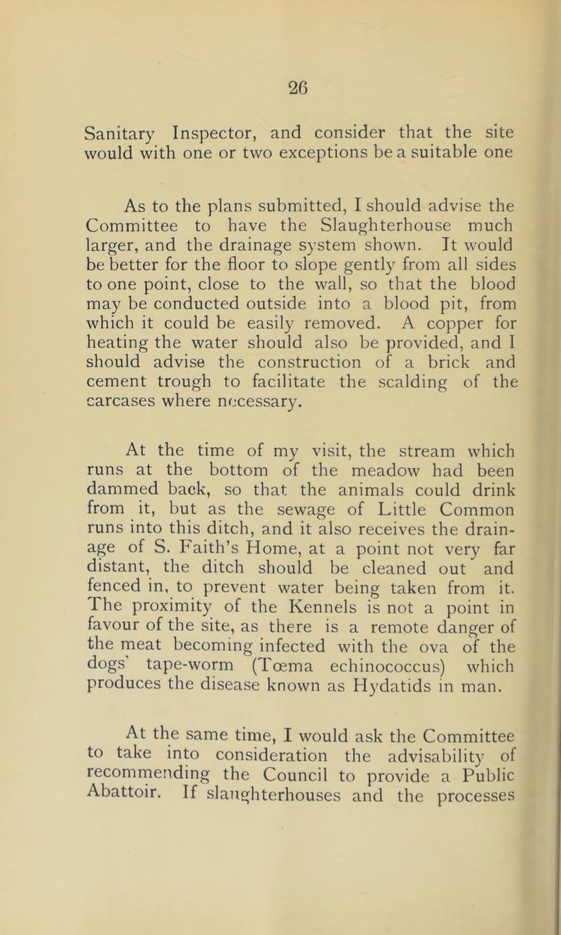 Sanitary Inspector, and consider that the site would with one or two exceptions be a suitable one As to the plans submitted, I should advise the Committee to have the Slaughterhouse much larger, and the drainage system shown, Jt would be better for the floor to slope gently from all sides to one point, close to the wall, so that the blood may be conducted outside into a blood pit, from which it could be easily removed. A copper for heating the water should also be provided, and I should advise the construction of a brick and cement trough to facilitate the .scalding of the carcases where necessary. At the time of my visit, the stream which runs at the bottom of the meadow had been dammed back, so that the animals could drink from it, but as the sewage of Little Common runs into this ditch, and it also receives the drain- age of S. Faith’s Home, at a point not very far distant, the ditch should be cleaned out and fenced in, to prevent water being taken from it. The proximity of the Kennels is not a point in favour of the site, as there is a remote danger of the meat becoming infected with the ova of the dogs tape-worm (Toema echinococcus) which produces the disease known as Hydatids in man. At the same time, I would ask the Committee to take into consideration the advisability of recomrnending the Council to provide a Public Abattoir. If slaughterhouses and the processes